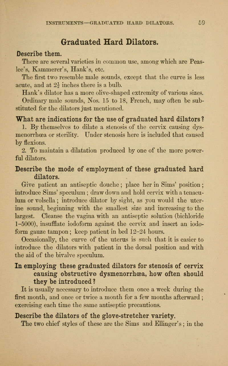 INSTRUMENTS—GRADUATED HARD DILATORS. £9 Graduated Hard Dilators. Describe them. There are several varieties in common use, among which are Peas- lee's, Kammerer's, Hank's, etc. The first two resemble male sounds, except that the curve is less acute, and at 2h inches there is a bulb. Hank's dilator has a more olive-shaped extremity of various sizes. Ordinary male sounds, Nos. 15 to 18, French, may often be sub- stituted for the dilators just mentioned. What are indications for the use of graduated hard dilators ? 1. By themselves to dilate a stenosis of the cervix causing dys- nienorrhcea or sterility. Under stenosis here is included that caused by flexions. 2. To maintain a dilatation produced by one of the more power- ful dilators. Describe the mode of employment of these graduated hard dilators. Give patient an antiseptic douche; place her in Sims' position; introduce Sims' speculum ; draw down and hold cervix with a tenacu- lum or volsella ; introduce dilator by sight, as you would the uter- ine sound, beginning with the smallest size and increasing to the largest. Cleanse the vagina with an antiseptic solution (bichloride 1-5000), insufflate iodoform against the cervix and insert an iodo- form gauze tampon ; keep patient in bed 12-24 hours. Occasionally, the curve of the uterus is such that it is easier to introduce the dilators with patient in the dorsal position and with the aid of the bivalve speculum. In employing these graduated dilators for stenosis of cervix causing obstructive dysmenorrhcea, how often should they be introduced ? It is usually necessary to introduce them once a week during the first month, and once or twice a month for a few months afterward ; exercising each time the same antiseptic precautions. Describe the dilators of the glove-stretcher variety. The two chief styles of these are the Sims and Ellinger's ; in the