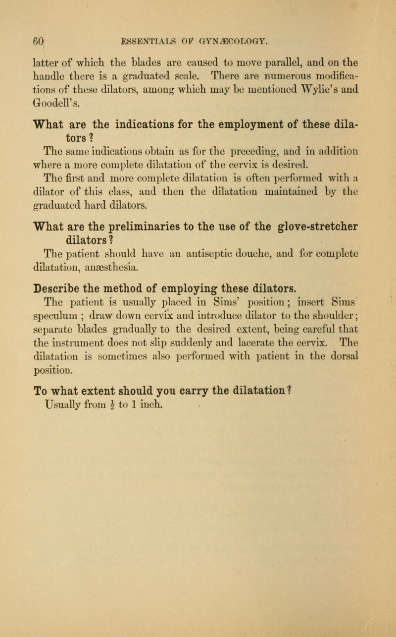 latter of which the blades are caused to move parallel, and on the handle there is a graduated scale. There are numerous modifica- tions of these dilators, among which may be mentioned Wylie's and Goodell's. What are the indications for the employment of these dila- tors? The same indications obtain as for the preceding, and in addition where a more complete dilatation of the cervix is desired. The first and more complete dilatation is often performed with a dilator of this class, and then the dilatation maintained by the graduated hard dilators. What are the preliminaries to the use of the glove-stretcher dilators ? The patient should have an antiseptic douche, and for complete dilatation, anaesthesia. Describe the method of employing these dilators. The patient is usually placed in Sims' position; insert Sims speculum ; draw down cervix and introduce dilator to the shoulder; separate blades gradually to the desired extent, being careful that the instrument does not slip suddenly and lacerate the cervix. The dilatation is sometimes also performed with patient in the dorsal position. To what extent should you carry the dilatation ? Usually from J to 1 inch.