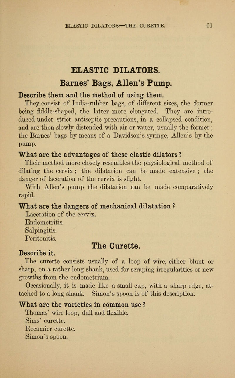 ELASTIC DILATORS. Barnes* Bags, Allen's Pump. Describe them and the method of using1 them. They consist of India-rubber bags, of different sizes, the former being fiddle-shaped, the latter more elongated. They are intro- duced under strict antiseptic precautions, in a collapsed condition, and are then slowly distended with air or water, usually the former ; the Barnes' bags by means of a Davidson's syringe, Allen's by the pump. What are the advantages of these elastic dilators ? Their method more closely resembles the physiological method of dilating the cervix; the dilatation can be made extensive ; the danger of laceration of the cervix is slight. With Allen's pump the dilatation can be made comparatively rapid. What are the dangers of mechanical dilatation % Laceration of the cervix. Endometritis. Salpingitis. Peritonitis. The Curette. Describe it. The curette consists usually of a loop of wire, either blunt or sharp, on a rather long shank, used for scraping irregularities or new growths from the endometrium. Occasionally, it is made like a small cup, with a sharp edge, at- tached to a long shank. Simon's spoon is of this description. What are the varieties in common use ? Thomas' wire loop, dull and flexible. Sims' curette. Recamier curette. Simon's spoon.