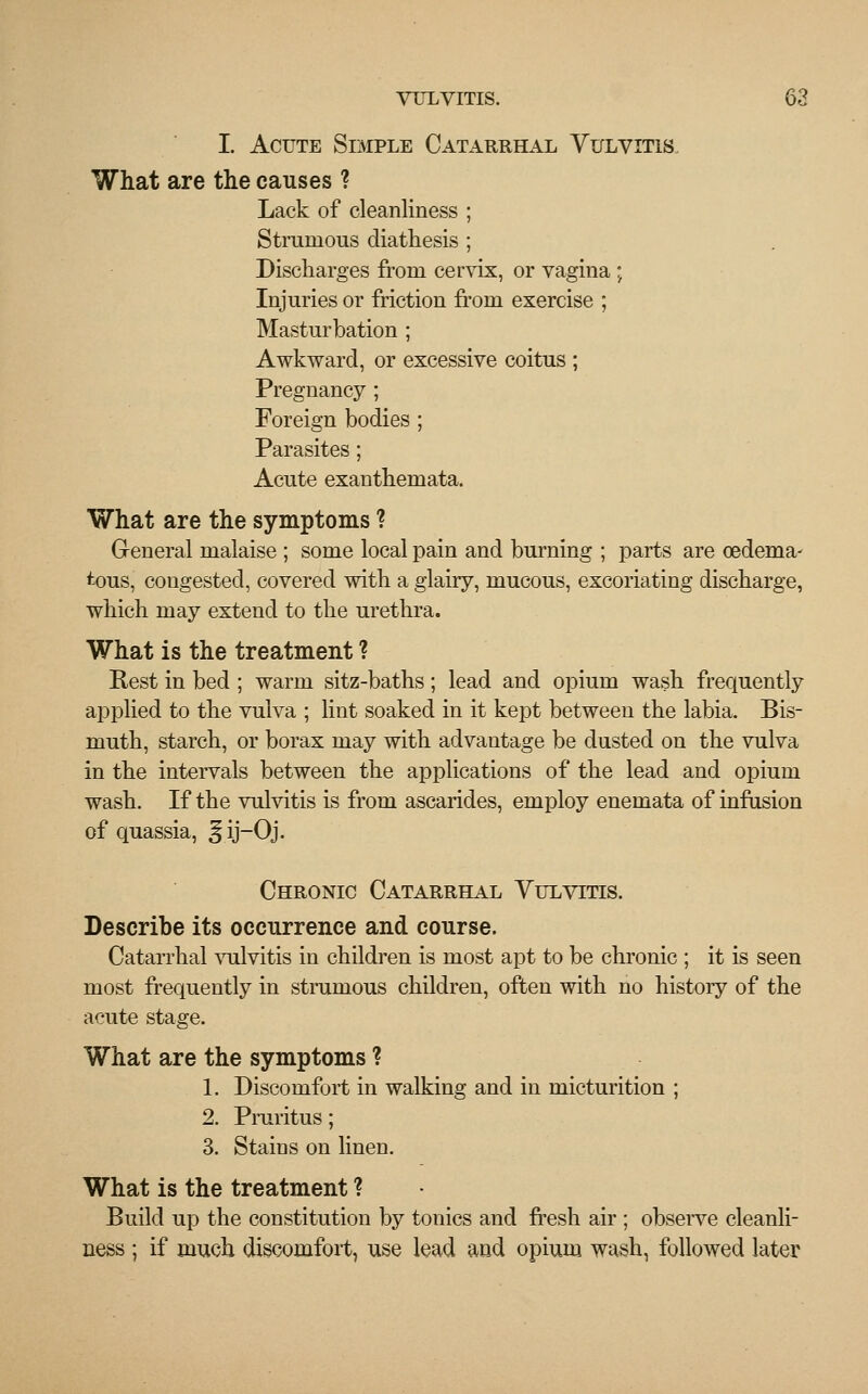 I. Acute Simple Catarrhal Vulvitis, What are the causes ? Lack of cleanliness ; Strumous diathesis ; Discharges from cervix, or vagina ; Injuries or friction from exercise ; Masturbation ; Awkward, or excessive coitus ; Pregnancy; Foreign bodies ; Parasites; Acute exanthemata. What are the symptoms ? General malaise ; some local pain and burning ; parts are oedema- tous, congested, covered with a glairy, mucous, excoriating discharge, which may extend to the urethra. What is the treatment ? Rest in bed ; warm sitz-baths; lead and opium wash frequently applied to the vulva ; lint soaked in it kept between the labia. Bis- muth, starch, or borax may with advantage be dusted on the vulva in the intervals between the applications of the lead and opium wash. If the vulvitis is from ascarides, employ enemata of infusion of quassia, § ij-Oj. Chronic Catarrhal Vulvitis. Describe its occurrence and course. Catarrhal vulvitis in children is most apt to be chronic ; it is seen most frequently in strumous children, often with no history of the acute stage. What are the symptoms ? 1. Discomfort in walking and in micturition ; 2. Pruritus; 3. Stains on linen. What is the treatment ? Build up the constitution by tonics and fresh air ; observe cleanli- ness ; if much discomfort, use lead and opium wash, followed later