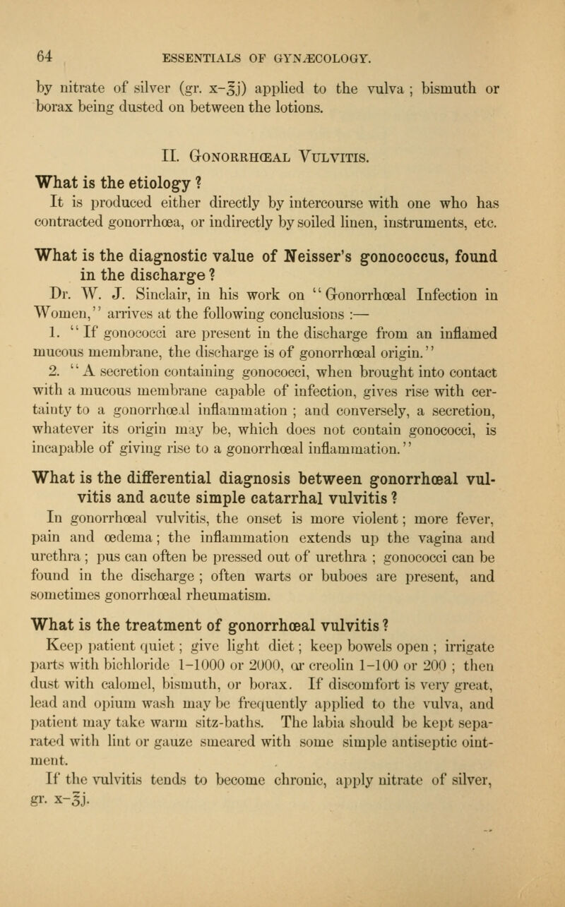 by nitrate of silver (gr. x-^j) applied to the vulva ; bismuth or borax being dusted on between the lotions. II. Gonorrheal Vulvitis. What is the etiology ? It is produced either directly by intercourse with one who has contracted gonorrhoea, or indirectly by soiled linen, instruments, etc. What is the diagnostic value of Neisser's gonococcus, found in the discharge ? Dr. W. J. Sinclair, in his work on Gonorrhoeal Infection in Women, arrives at the following conclusions :— 1. If gonococci are present in the discharge from an inflamed mucous membrane, the discharge is of gonorrhoea! origin.'' 2. A secretion containing gonococci, when brought into contact with a mucous membrane capable of infection, gives rise with cer- tainty to a gonorrhoea! inflammation ; and conversely, a secretion, whatever its origin may be, which does not contain gonococci, is incapable of giving rise to a gonorrhoeal inflammation.'' What is the differential diagnosis between gonorrhoeal vul- vitis and acute simple catarrhal vulvitis ? In gonorrhoeal vulvitis, the onset is more violent; more fever, pain and oedema; the inflammation extends up the vagina and urethra ; pus can often be pressed out of urethra ; gonococci can be found in the discharge ; often warts or buboes are present, and sometimes gonorrhoeal rheumatism. What is the treatment of gonorrhoeal vulvitis ? Keep patient quiet; give light diet; keep bowels open ; irrigate parts with bichloride 1-1000 or 2000, or creolin 1-100 or 200 ; then dust with calomel, bismuth, or borax. If discomfort is very great, lead and opium wash may be frequently applied to the vulva, and patient may take warm sitz-baths. The labia should be kept sepa- rated with lint or gauze smeared with some simple antiseptic oint- ment. If the vulvitis tends to become chronic, apply nitrate of silver,