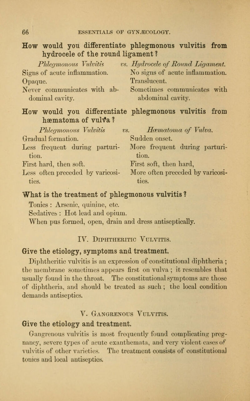 How would you differentiate phlegmonous vulvitis from hydrocele of the round ligament ? Phlegmonous Vulvitis vs. Hydrocele of Round Ligament. Signs of acute inflammation. No signs of acute inflammation. Opaque. Translucent. Never communicates with ab- Sometimes communicates with dominal cavity. abdominal cavity. How would you differentiate phlegmonous vulvitis from haematoma of vultfa ? Phlegmonous Vulvitis vs. Hcematoma of Vulva. Gradual formation. Sudden onset. Less frequent during parturi- More frequent during parturi- tion, tion. First hard, then soft. First soft, then hard, Less often preceded by varicosi- More often preceded by varicosi- ties, ties. What is the treatment of phlegmonous vulvitis ? Tonics : Arsenic, quinine, etc. Sedatives : Hot lead and opium. When pus formed, open, drain and dress antiseptically. IV. Diphtheritic Vulvitis. Give the etiology, symptoms and treatment. Diphtheritic vulvitis is an expression of constitutional diphtheria ; the membrane sometimes appears first on vulva ; it resembles that usually found in the throat. The constitutional symptoms are those of diphtheria, and should be treated as such; the local condition demands antiseptics. V. Gangrenous Vulvitis. Give the etiology and treatment. Gangrenous vulvitis is most frequently found complicating preg- nancy, severe types of acute exanthemata, and very violent rases of vulvitis of other varieties. The treatment consists of constitutional tonics and local antiseptics.