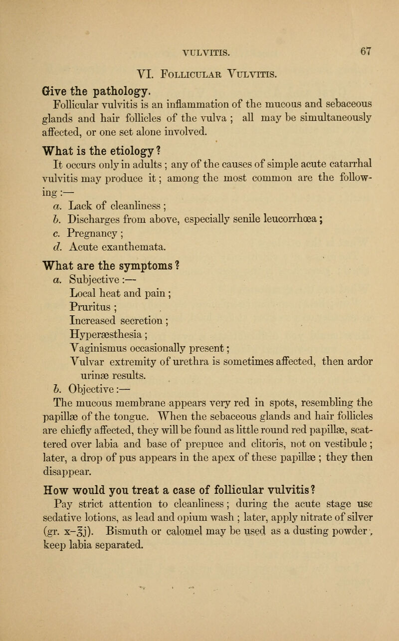 VI. Follicular Vulvitis. Give the pathology. Follicular vulvitis is an inflammation of the mucous and sebaceous glands and hair follicles of the vulva ; all may be simultaneously affected, or one set alone involved. What is the etiology ? It occurs only in adults ; any of the causes of simple acute catarrhal vulvitis may produce it; among the most common are the follow- ing :— a. Lack of cleanliness ; b. Discharges from above, especially senile leucorrhoea; c. Pregnancy ; d. Acute exanthemata. What are the symptoms ? a. Subjective :— Local heat and pain ; Pruritus ; Increased secretion; Hyperesthesia; Vaginismus occasionally present; Vulvar extremity of urethra is sometimes affected, then ardor urinae results. b. Objective:— The mucous membrane appears very red in spots, resembling the papillae of the tongue. When the sebaceous glands and hair follicles are chiefly affected, they will be found as little round red papillae, scat- tered over labia and base of prepuce and clitoris, not on vestibule ; later, a drop of pus appears in the apex of these papillae ; they then disappear. How would you treat a case of follicular vulvitis? Pay strict attention to cleanliness; during the acute stage use sedative lotions, as lead and opium wash ; later, apply nitrate of silver (gr. x-^j). Bismuth or calomel may be used as a dusting powder •, keep labia separated.