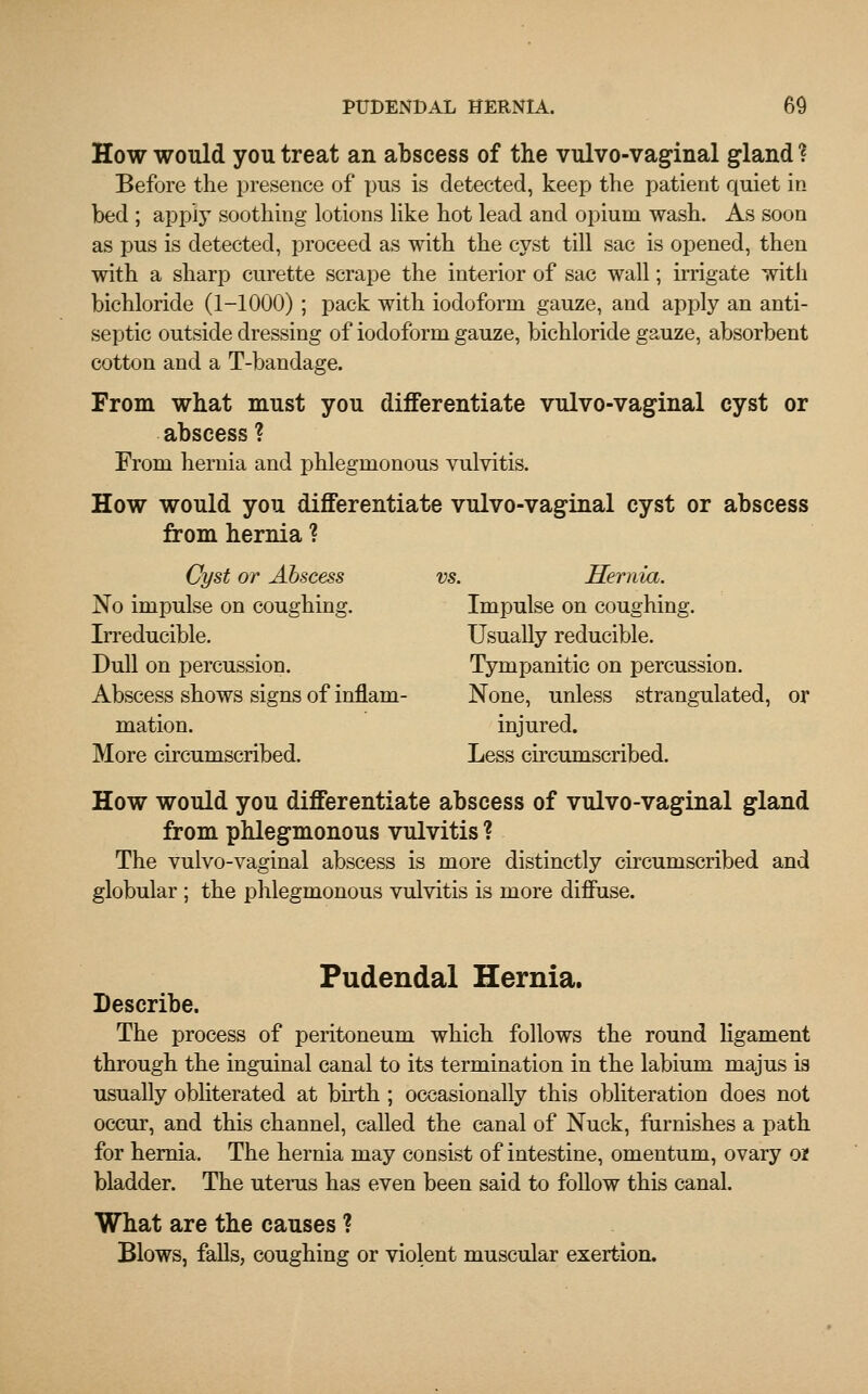 How would you treat an abscess of the vulvo-vaginal gland ? Before the presence of pus is detected, keep the patient quiet in bed ; apply soothing lotions like hot lead and opium wash. As soon as pus is detected, proceed as with the cyst till sac is opened, then with a sharp curette scrape the interior of sac wall; irrigate with bichloride (1-1000) ; pack with iodoform gauze, and apply an anti- septic outside dressing of iodoform gauze, bichloride gauze, absorbent cotton and a T-bandage. From what must you differentiate vulvo-vaginal cyst or abscess? From hernia and phlegmonous vulvitis. How would you differentiate vulvo-vaginal cyst or abscess from hernia ? Cyst or Abscess vs. Hernia. No impulse on coughing. Impulse on coughing. Irreducible. Usually reducible. Dull on percussion. Tympanitic on percussion. Abscess shows signs of inflam- None, unless strangulated, or mation. injured. More circumscribed. Less circumscribed. How would you differentiate abscess of vulvo-vaginal gland from phlegmonous vulvitis ? The vulvo-vaginal abscess is more distinctly circumscribed and globular ; the phlegmonous vulvitis is more diffuse. Pudendal Hernia. Describe. The process of peritoneum which follows the round ligament through the inguinal canal to its termination in the labium majus is usually obliterated at birth; occasionally this obliteration does not occur, and this channel, called the canal of Nuck, furnishes a path for hernia. The hernia may consist of intestine, omentum, ovary o* bladder. The uterus has even been said to follow this canal. What are the causes ? Blows, falls, coughing or violent muscular exertion.