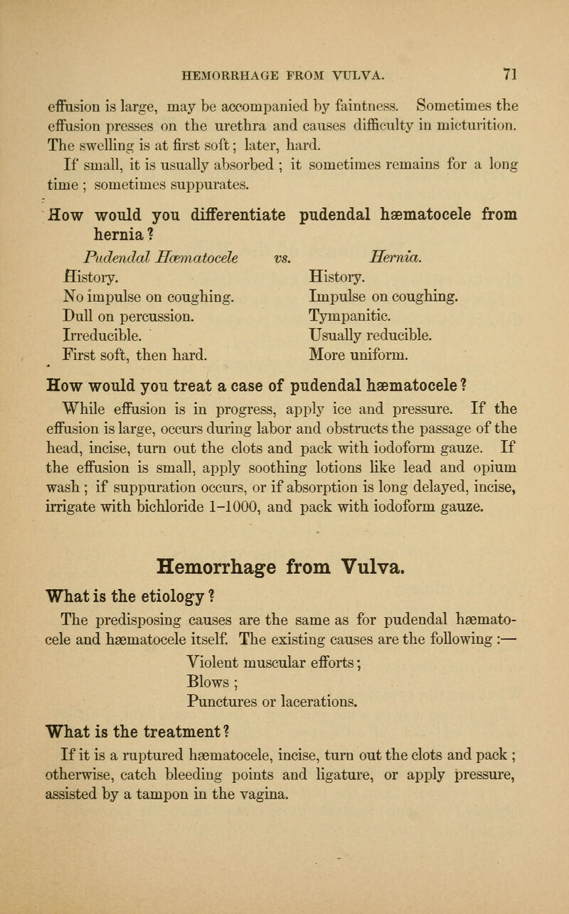 effusion is large, may be accompanied by faintness. Sometimes the effusion presses on the urethra and causes difficulty in micturition. The swelling is at first soft; later, hard. If small, it is usually absorbed ; it sometimes remains for a long time ; sometimes suppurates. How would you differentiate pudendal hematocele from hernia ? Pudendal Hematocele vs. Hernia. History. History. No impulse on coughing. Impulse on coughing. Dull on percussion. Tympanitic. Irreducible. Usually reducible. First soft, then hard. More uniform. How would you treat a case of pudendal hematocele ? While effusion is in progress, apply ice and pressure. If the effusion is large, occurs during labor and obstructs the passage of the head, incise, turn out the clots and pack with iodoform gauze. If the effusion is small, apply soothing lotions like lead and opium wash ; if suppuration occurs, or if absorption is long delayed, incise, irrigate with bichloride 1-1000, and pack with iodoform gauze. Hemorrhage from Vulva. What is the etiology ? The predisposing causes are the same as for pudendal haemato- cele and hsernatocele itself. The existing causes are the following :— Violent muscular efforts; Blows ; Punctures or lacerations. What is the treatment ? If it is a ruptured haematocele, incise, turn out the clots and pack ; otherwise, catch bleeding points and ligature, or apply pressure, assisted by a tampon in the vagina.