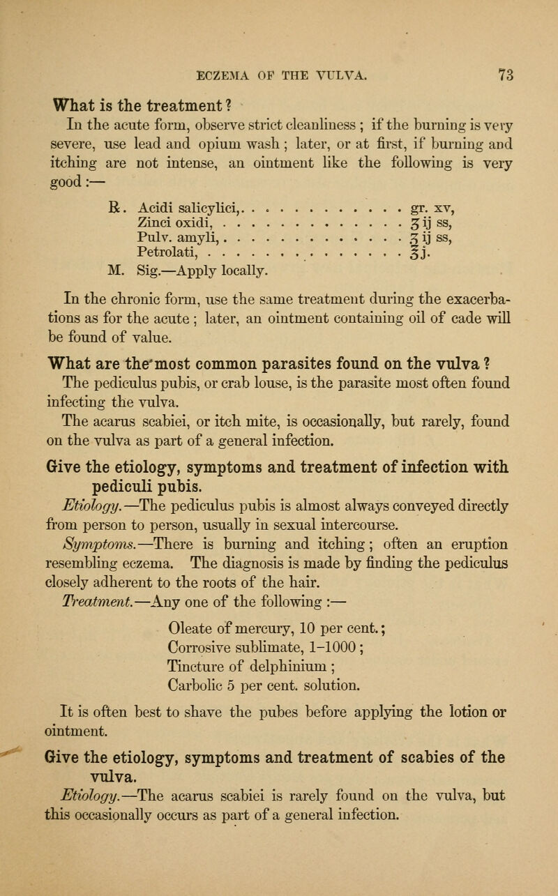 What is the treatment ? In the acute form, observe strict cleanliness ; if the burning is very severe, use lead and opium wash ; later, or at first, if burning and itching are not intense, an ointment like the following is very good:— R. Acidi salicylici, gr. xv, Zinci oxidi, gijj ss, Pulv. amyli, % ij ss, Petrolati, %]. M. Sig.—Apply locally. In the chronic form, use the same treatment during the exacerba- tions as for the acute ; later, an ointment containing oil of cade will be found of value. What are the'most common parasites found on the vulva ? The pediculus pubis, or crab louse, is the parasite most often found infecting the vulva. The acarus scabiei, or itch mite, is occasionally, but rarely, found on the vulva as part of a general infection. Give the etiology, symptoms and treatment of infection with pediculi pubis. Etiology.—The pediculus pubis is almost always conveyed directly from person to person, usually in sexual intercourse. Symptoms.—There is burning and itching; often an eruption resembling eczema. The diagnosis is made by finding the pediculus closely adherent to the roots of the hair. Treatment.—Any one of the following :— Oleate of mercury, 10 per cent.; Corrosive sublimate, 1-1000; Tincture of delphinium ; Carbolic 5 per cent, solution. It is often best to shave the pubes before applying the lotion or ointment. Give the etiology, symptoms and treatment of scabies of the vulva. Etiology.—The acarus scabiei is rarely found on the vulva, but this occasionally occurs as part of a general infection.