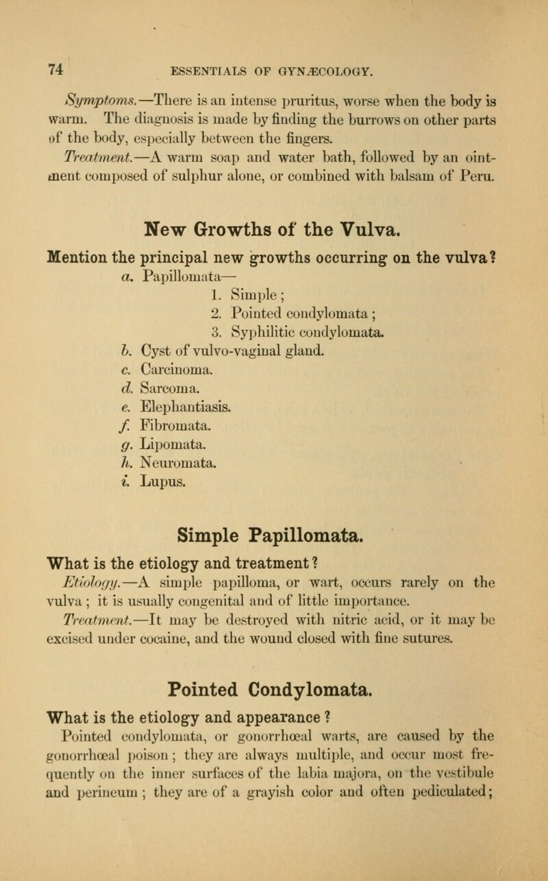 Symptoms.—There is an intense pruritus, worse when the body is warm. The diagnosis is made by finding the burrows on other parts of the body, especially between the fingers. Treatment.—A warm soap and water bath, followed by an oint- ment composed of sulphur alone, or combined with balsam of Peru. New Growths of the Vulva. Mention the principal new growths occurring on the vulva? a. Papillomata— 1. Simple; 2. Pointed condylomata; 3. Syphilitic condylomata. b. Cyst of vulvo-vaginal gland. c. Carcinoma. d. Sarcoma. e. Elephantiasis. / Fibromata. g. Lipomata. h. Neuromata. i. Lupus. Simple Papillomata. What is the etiology and treatment ? Etiology.—A simple papilloma, or wart, occurs rarely on the vulva ; it is usually congenital and of little importance. Treatment.—It may be destroyed with nitric acid, or it may be excised under cocaine, and the wound closed with fine sutures. Pointed Condylomata. What is the etiology and appearance ? Pointed condylomata, or gonorrheal warts, are caused by the gonorrhoeal poison ; they are always multiple, and occur most fre- quently on the inner surfaces of the labia inajora, on the vestibule and perineum ; they are of a grayish color and often pediculated;