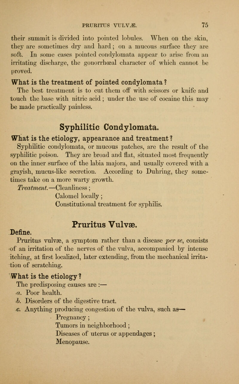 their summit is divided into pointed lobules. When on the skin, they are sometimes dry and hard; on a mucous surface they are soft. In some cases pointed condylomata appear to arise from an irritating discharge, the gonorrhoeal character of which cannot be proved. What is the treatment of pointed condylomata ? The best treatment is to cut them off with scissors or knife and touch the base with nitric acid ; under the use of cocaine this may he made practically painless. Syphilitic Condylomata. What is the etiology, appearance and treatment ? Syphilitic condylomata, or mucous patches, are the result of the syphilitic poison. They are broad and flat, situated most frequently on the inner surface of the labia majora, and usually covered with a grayish, mucus-like secretion. According to Duhring, they some- times take on a more warty growth. Treatment—Cleanliness; Calomel locally; Constitutional treatment for syphilis. Pruritus Vulvae. Define. Pruritus vulvae, a symptom rather than a disease per se, consists <of an irritation of the nerves of the vulva, accompanied by intense itching, at first localized, later extending, from the mechanical irrita- tion of scratching. What is the etiology ? The predisposing causes are :— a. Poor health. b. Disorders of the digestive tract. c. Anything producing congestion of the vulva, such as— Pregnancy ; Tumors in neighborhood; Diseases of uterus or appendages; Menopause.