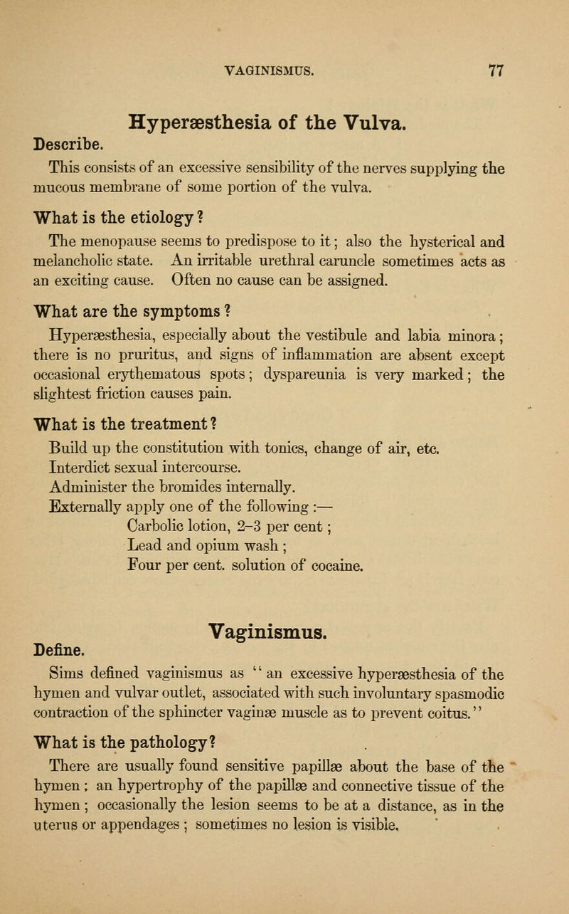 Hyperesthesia of the Vulva. Describe. This consists of an excessive sensibility of the nerves supplying the mucous membrane of some portion of the vulva. What is the etiology ? The menopause seems to predispose to it; also the hysterical and melancholic state. An irritable urethral caruncle sometimes acts as an exciting cause. Often no cause can be assigned. What are the symptoms ? Hyperesthesia, especially about the vestibule and labia minora; there is no pruritus, and signs of inflammation are absent except occasional erythematous spots; dyspareunia is very marked; the slightest friction causes pain. What is the treatment ? Build up the constitution with tonics, change of air, etc. Interdict sexual intercourse. Administer the bromides internally. Externally apply one of the following :— Carbolic lotion, 2-3 per cent; Lead and opium wash ; Four per cent, solution of cocaine. Vaginismus. Define. Sims defined vaginismus as '' an excessive hyperesthesia of the hymen and vulvar outlet, associated with such involuntary spasmodic contraction of the sphincter vaginae muscle as to prevent coitus.'' What is the pathology? There are usually found sensitive papillae about the base of the hymen ; an hypertrophy of the papillae and connective tissue of the hymen ; occasionally the lesion seems to be at a distance, as in the uterus or appendages ; sometimes no lesion is visible.