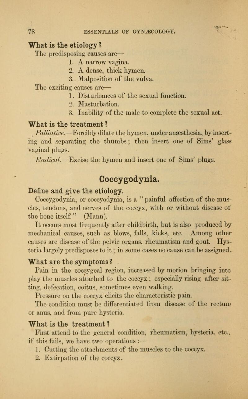 What is the etiology ? The predisposing causes are— 1. A narrow vagina. 2. A dense, thick hymen. 3. Malposition of the vulva. The exciting causes are— 1. Disturbances of the sexual function. 2. Masturbation. 3. Inability of the male to complete the sexual act. What is the treatment ? Palliative.—Forcibly dilate the hymen, under anaesthesia, by insert- ing and separating the thumbs ; then insert one of Sims' gkss vaginal plugs. Radical.—Excise the hymen and insert one of Sims' plugs. Coccygodynia. Define and give the etiology. Coccygodynia, or coccyodynia, is a  painful affection of the mus- cles, tendons, and nerves of the coccyx, with or without disease of the bone itself. (Mann). It occurs most frequently after childbirth, but is also produced by mechanical causes, such as blows, falls, kicks, etc. Among other causes are disease of the pelvic organs, rheumatism and gout. Hys- teria largely predisposes to it; in some cases no cause can be assigned. What are the symptoms ? Pain in the coccygeal region, increased by motion bringing into play the muscles attached to the coccyx; especially rising after sit- ting, defecation, coitus, sometimes even walking. Pressure on the coccyx elicits the characteristic pain. The condition must be differentiated from disease of the rectum or anus, and from pure hysteria. What is the treatment ? First attend to the general condition, rheumatism, hysteria, etc.s if this fails, we have two operations :— 1. Cutting the attachments of the muscles to the coccyx. 2. Extirpation of the coccyx.