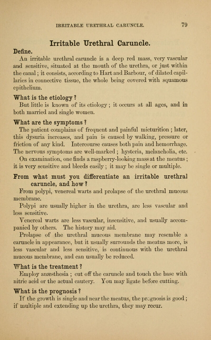 Irritable Urethral Caruncle. Define. An irritable urethral caruncle is a deep red mass, very vascular and sensitive, situated at the mouth of the urethra, or just within the canal; it consists, according to Hart and Barbour, of dilated capil- laries in connective tissue, the whole being covered with squamous epithelium. What is the etiology ? But little is known of its etiology ; it occurs at all ages, and in both married and single women. What are the symptoms ? The patient complains of frequent and painful micturition ; later, this dysuria increases, and pain is caused by walking, pressure or friction of any kind. Intercourse causes both pain and hemorrhage. The nervous symptoms are well-marked ; hysteria, melancholia, etc. On examination, one finds a raspberry-looking mass at the meatus ; it is very sensitive and bleeds easily ; it may be single or multiple. From what must you differentiate an irritable urethral caruncle, and how ? From polypi, venereal warts and prolapse of the urethral mucous membrane. Polypi are usually higher in the urethra, are less vascular and less sensitive. Yenereal warts are less vascular, insensitive, and usually accom- panied by others. The history may aid. Prolapse of the urethral mucous membrane may resemble a caruncle in appearance, but it usually surrounds the meatus more, is less vascular and less sensitive, is continuous with the urethral mucous membrane, and can usually be reduced. What is the treatment ? Employ anaesthesia ; cut off the caruncle and touch the base with nitric acid or the actual cautery. You may ligate before cutting. What is the prognosis ? If the growth is single and near the meatus, the pre gnosis is good; if multiple and extending up the urethra, they may recur.
