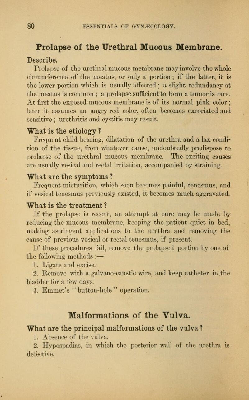 Prolapse of the Urethral Mucous Membrane. Describe. Prolapse of the urethral mucous membrane may involve the whole circumference of the meatus, or only a portion ; if the latter, it is the lower portion which is usually affected ; a slight redundancy at the meatus is common ; a prolapse sufficient to form a tumor is rare. At first the exposed mucous membrane is of its normal pink color ; later it assumes an angry red color, often becomes excoriated and sensitive ; urethritis and cystitis may result. What is the etiology ? Frequent child-bearing, dilatation of the urethra and a lax condi- tion of the tissue, from whatever cause, undoubtedly predispose to prolapse of the urethral mucous membrane. The exciting causes are usually vesical and rectal irritation, accompanied by straining. What are the symptoms ? Frequent micturition, which soon becomes painful, tenesmus, and if vesical tenesmus previously existed, it becomes much aggravated. What is the treatment ? If the prolapse is recent, an attempt at cure may be made by reducing the mucous membrane, keeping the patient quiet in bed, making astringent applications to the urethra and removing the cause of previous vesical or rectal tenesmus, if present. If these procedures fail, remove the prolapsed portion by one of the following methods :— 1. Ligate and excise. 2. Remove with a galvano-caustic wire, and keep catheter in the bladder for a few days. 3. Emmet's button-hole operation. Malformations of the Vulva. What are the principal malformations of the vulva ? 1. Absence of the vulva. 2. Hypospadias, in which the posterior wall of the urethra is defective.