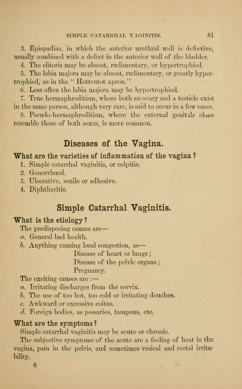 3. Epispadias, in which the anterior urethral wall is defective, usually combined with a defect in the anterior wall of the bladder. 4. The clitoris may be absent, rudimentary, or hypertrophied. 5. The labia majora may be absent, rudimentary, or greatly hyper- trophied, as in the l' Hottentot apron.'' 6. Less often the labia majora may be hypertrophied. 7. True hermaphroditism, where both an ovary and a testicle exist in the same person, although very rare, is said to occur in a few cases. 8. Pseudo-hermaphroclitism, where the external genitals alone resemble those of both sexes, is more common. Diseases of the Vagina. What are the varieties of inflammation of the vagina ? 1. Simple catarrhal vaginitis, or colpitis. 2. G-onorrhoeal. 3. Ulcerative, senile or adhesive. 4. Diphtheritic. Simple Catarrhal Vaginitis. What is the etiology ? The predisposing causes are— a. General bad health. b. Anything causing local congestion, as— Disease of heart or lungs ; Disease of the pelvic organs ; Pregnancy. The exciting causes are :— a. Irritating discharges from the cervix. b. The use of too hot, too cold or irritating douches. c. Awkward or excessive coitus. d. Foreign bodies, as pessaries, tampons, etc. What are the symptoms ? Simple catarrhal vaginitis may be acute or chronic. The subjective symptoms of the acute are a feeling of heat in the vagina, pain in the pelvis, and sometimes vesical and rectal irrita- bility. 6