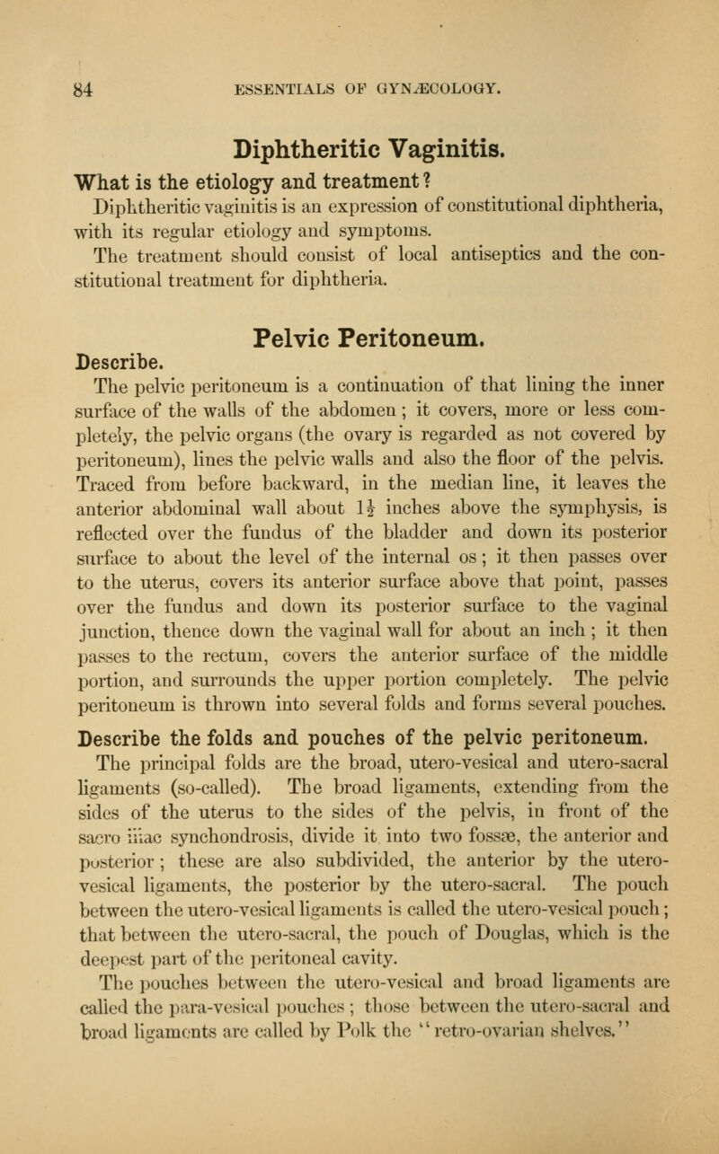Diphtheritic Vaginitis. What is the etiology and treatment ? Diphtheritic vaginitis is an expression of constitutional diphtheria, with its regular etiology and symptoms. The treatment should consist of local antiseptics and the con- stitutional treatment for diphtheria. Pelvic Peritoneum. Describe. The pelvic peritoneum is a continuation of that lining the inner surface of the walls of the abdomen; it covers, more or less com- pletely, the pelvic organs (the ovary is regarded as not covered by peritoneum), lines the pelvic walls and also the floor of the pelvis. Traced from before backward, in the median line, it leaves the anterior abdominal wall about 1J inches above the symphysis, is reflected over the fundus of the bladder and down its posterior surface to about the level of the internal os; it then passes over to the uterus, covers its anterior surface above that point, passes over the fundus and down its posterior surface to the vaginal junction, thence down the vaginal wall for about an inch ; it then passes to the rectum, covers the anterior surface of the middle portion, and surrounds the upper portion completely. The pelvic peritoneum is thrown into several folds and forms several pouches. Describe the folds and pouches of the pelvic peritoneum. The principal folds are the broad, utero-vesical and utero-sacral ligaments (so-called). The broad ligaments, extending from the sides of the uterus to the sides of the pelvis, in front of the sacro iiiac synchondrosis, divide it into two fossae, the anterior and posterior; these are also subdivided, the anterior by the utero- vesical ligaments, the posterior by the utero-sacral. The pouch between the utero-vesical ligaments is called the utero-vesical pouch; that between the utero-sacral, the pouch of Douglas, which is the deepest part of the peritoneal cavity. The pouches between the utero-vesical and broad ligaments are called the para-vesical pouches ; those between the utero-sacral and broad ligaments are called by Polk the retro-ovarian shelves.