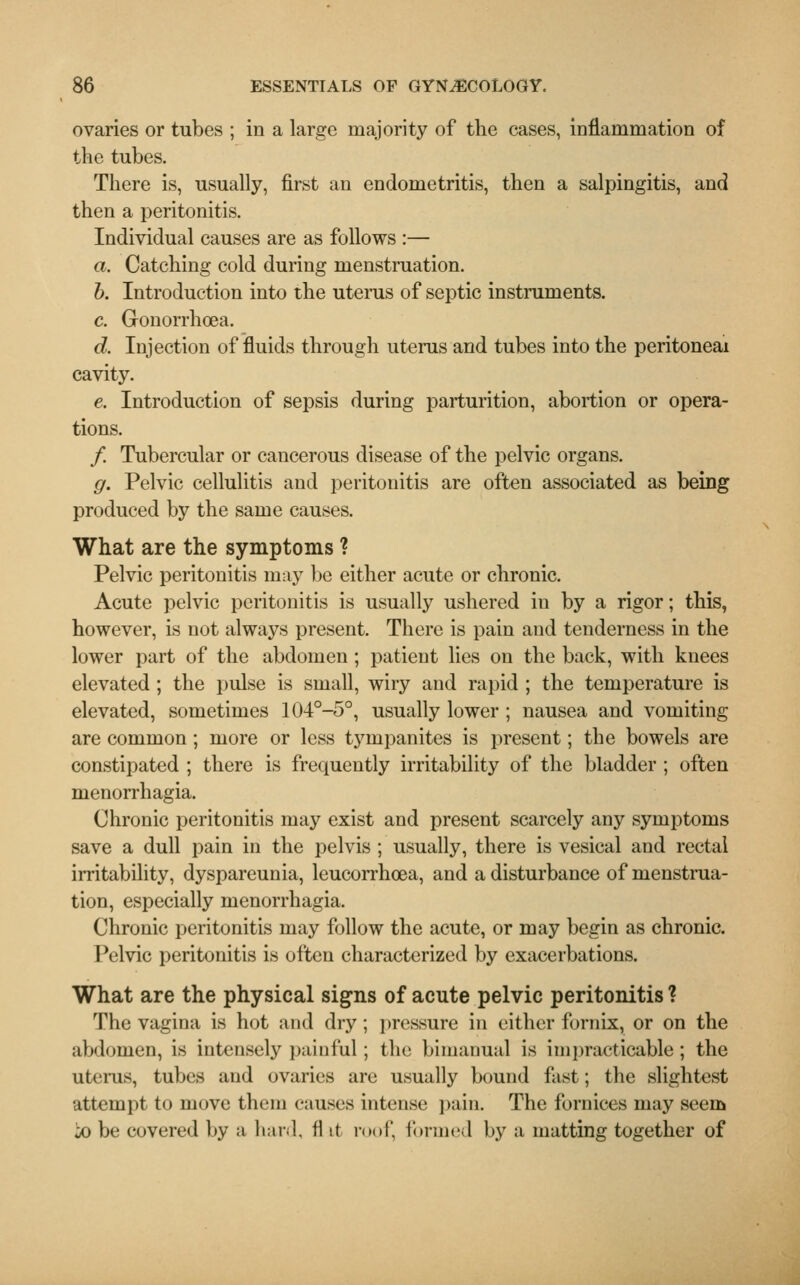 ovaries or tubes ; in a large majority of the cases, inflammation of the tubes. There is, usually, first an endometritis, then a salpingitis, and then a peritonitis. Individual causes are as follows :— a. Catching cold during menstruation. b. Introduction into the uterus of septic instruments. c. Gonorrhoea. d. Injection of fluids through uterus and tubes into the peritoneal cavity. e. Introduction of sepsis during parturition, abortion or opera- tions. /. Tubercular or cancerous disease of the pelvic organs. g. Pelvic cellulitis and peritonitis are often associated as being produced by the same causes. What are the symptoms ? Pelvic peritonitis may be either acute or chronic. Acute pelvic peritonitis is usually ushered in by a rigor; this, however, is not always present. There is pain and tenderness in the lower part of the abdomen; patient lies on the back, with knees elevated ; the pulse is small, wiry and rapid ; the temperature is elevated, sometimes 104°-5°, usually lower ; nausea and vomiting are common; more or less tympanites is present; the bowels are constipated ; there is frequently irritability of the bladder ; often menorrhagia. Chronic peritonitis may exist and present scarcely any symptoms save a dull pain in the pelvis ; usually, there is vesical and rectal irritability, dyspareunia, leucorrhoea, and a disturbance of menstrua- tion, especially menorrhagia. Chronic peritonitis may follow the acute, or may begin as chronic. Pelvic peritonitis is often characterized by exacerbations. What are the physical signs of acute pelvic peritonitis ? The vagina is hot and dry; pressure in either fornix, or on the abdomen, is intensely painful; the bimanual is impracticable; the uterus, tubes and ovaries are usually bound fast; the slightest attempt to move them causes intense pain. The fornices may seem io be covered by a hard, flit roof, formed by a matting together of