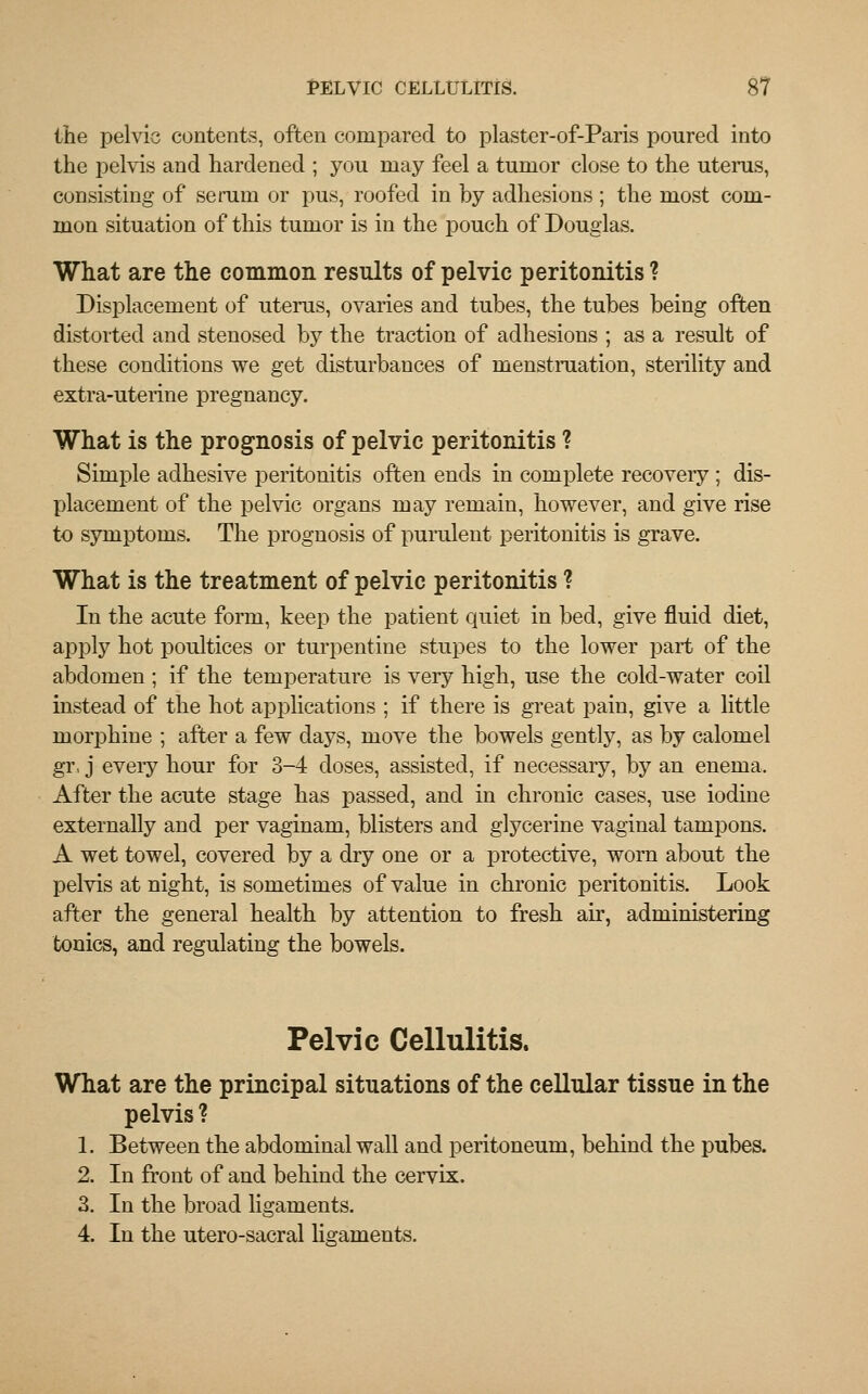 the pelvic contents, often compared to plaster-of-Paris poured into the pelvis and hardened ; you may feel a tumor close to the uterus, consisting of serum or pus, roofed in by adhesions; the most com- mon situation of this tumor is in the pouch of Douglas. What are the common results of pelvic peritonitis ? Displacement of uterus, ovaries and tubes, the tubes being often distorted and stenosed by the traction of adhesions ; as a result of these conditions we get disturbances of menstruation, sterility and extra-uterine pregnancy. What is the prognosis of pelvic peritonitis ? Simple adhesive peritonitis often ends in complete recoveiy ; dis- placement of the pelvic organs may remain, however, and give rise to symptoms. The prognosis of purulent peritonitis is grave. What is the treatment of pelvic peritonitis ? In the acute form, keep the patient quiet in bed, give fluid diet, apply hot poultices or turpentine stupes to the lower part of the abdomen ; if the temperature is very high, use the cold-water coil instead of the hot applications ; if there is great pain, give a little morphine ; after a few days, move the bowels gently, as by calomel gr, j every hour for 3-4 doses, assisted, if necessary, by an enema. After the acute stage has passed, and in chronic cases, use iodine externally and per vaginam, blisters and glycerine vaginal tampons. A wet towel, covered by a dry one or a protective, worn about the pelvis at night, is sometimes of value in chronic peritonitis. Look after the general health by attention to fresh air, administering tonics, and regulating the bowels. Pelvic Cellulitis. What are the principal situations of the cellular tissue in the pelvis ? 1. Between the abdominal wall and peritoneum, behind the pubes. 2. In front of and behind the cervix. 3. In the broad ligaments. 4. In the utero-sacral ligaments.
