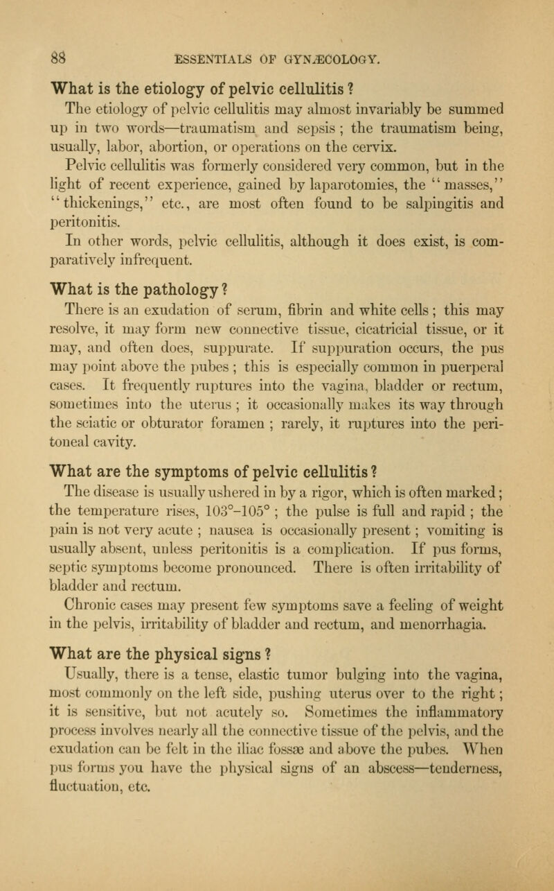 What is the etiology of pelvic cellulitis ? The etiology of pelvic cellulitis may almost invariably be summed up in two words—traumatism and sepsis ; the traumatism being, usually, labor, abortion, or operations on the cervix. Pelvic cellulitis was formerly considered very common, but in the light of recent experience, gained by laparotomies, the '' masses,'' thickenings, etc., are most often found to be salpingitis and peritonitis. In other words, pelvic cellulitis, although it does exist, is com- paratively infrequent. What is the pathology ? There is an exudation of serum, fibrin and white cells ; this may resolve, it may form new connective tissue, cicatricial tissue, or it may, and often does, suppurate. If suppuration occurs, the pus may point above the pubes ; this is especially common in puerperal cases. It frequently ruptures into the vagina, bladder or rectum, sometimes into the uterus ; it occasionally makes its way through the sciatic or obturator foramen ; rarely, it ruptures into the peri- toneal cavity. What are the symptoms of pelvic cellulitis ? The disease is usually ushered in by a rigor, which is often marked; the temperature rises, 103°-105° ; the pulse is full and rapid ; the pain is not very acute ; nausea is occasionally present; vomiting is usually absent, unless peritonitis is a complication. If pus forms, septic symptoms become pronounced. There is often irritability of bladder and rectum. Chronic cases may present few symptoms save a feeling of weight in the pelvis, irritability of bladder and rectum, and menorrhagia. What are the physical signs ? Usually, there is a tense, elastic tumor bulging into the vagina, most commonly on the left side, pushing uterus over to the right; it is sensitive, but not acutely so. Sometimes the inflammatory process involves nearly all the connective tissue of the pelvis, and the exudation can be felt in the iliac fossae and above the pubes. When 1 his forms you have the physical signs of an abscess—tenderness, fluctuation, etc.