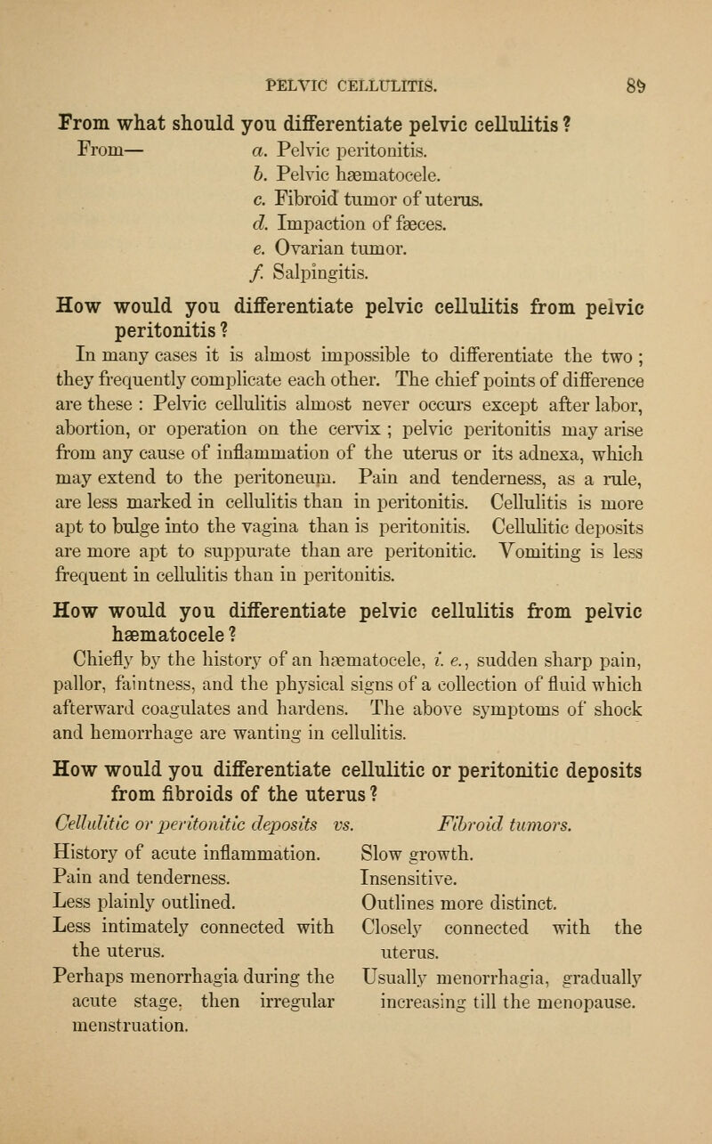 From what should you differentiate pelvic cellulitis ? From— a. Pelvic peritonitis. b. Pelvic haematocele. c. Fibroid tumor of uterus. d. Impaction of faeces. e. Ovarian tumor. / Salpingitis. How would you differentiate pelvic cellulitis from pelvic peritonitis ? In many cases it is almost impossible to differentiate the two ; they frequently complicate each other. The chief points of difference are these : Pelvic cellulitis almost never occurs except after labor, abortion, or operation on the cervix ; pelvic peritonitis may arise from any cause of inflammation of the uterus or its adnexa, which may extend to the peritoneum. Pain and tenderness, as a rule, are less marked in cellulitis than in peritonitis. Cellulitis is more apt to bulge into the vagina than is peritonitis. Cellulitic deposits are more apt to suppurate than are peritonitic. Yomiting is less frequent in cellulitis than in peritonitis. How would you differentiate pelvic cellulitis from pelvic hematocele ? Chiefly by the history of an hematocele, i. e., sudden sharp pain, pallor, faintness, and the physical signs of a collection of fluid which afterward coagulates and hardens. The above symptoms of shock and hemorrhage are wanting in cellulitis. How would you differentiate cellulitic or peritonitic deposits from fibroids of the uterus ? Cellulitic or peritonitic deposits vs. Fibroid tumors. History of acute inflammation. Slow growth. Pain and tenderness. Insensitive. Less plainly outlined. Outlines more distinct. Less intimately connected with Closely connected with the the uterus. uterus. Perhaps menorrhagia during the Usually menorrhagia, gradually acute stage, then irregular increasing till the menopause. menstruation.