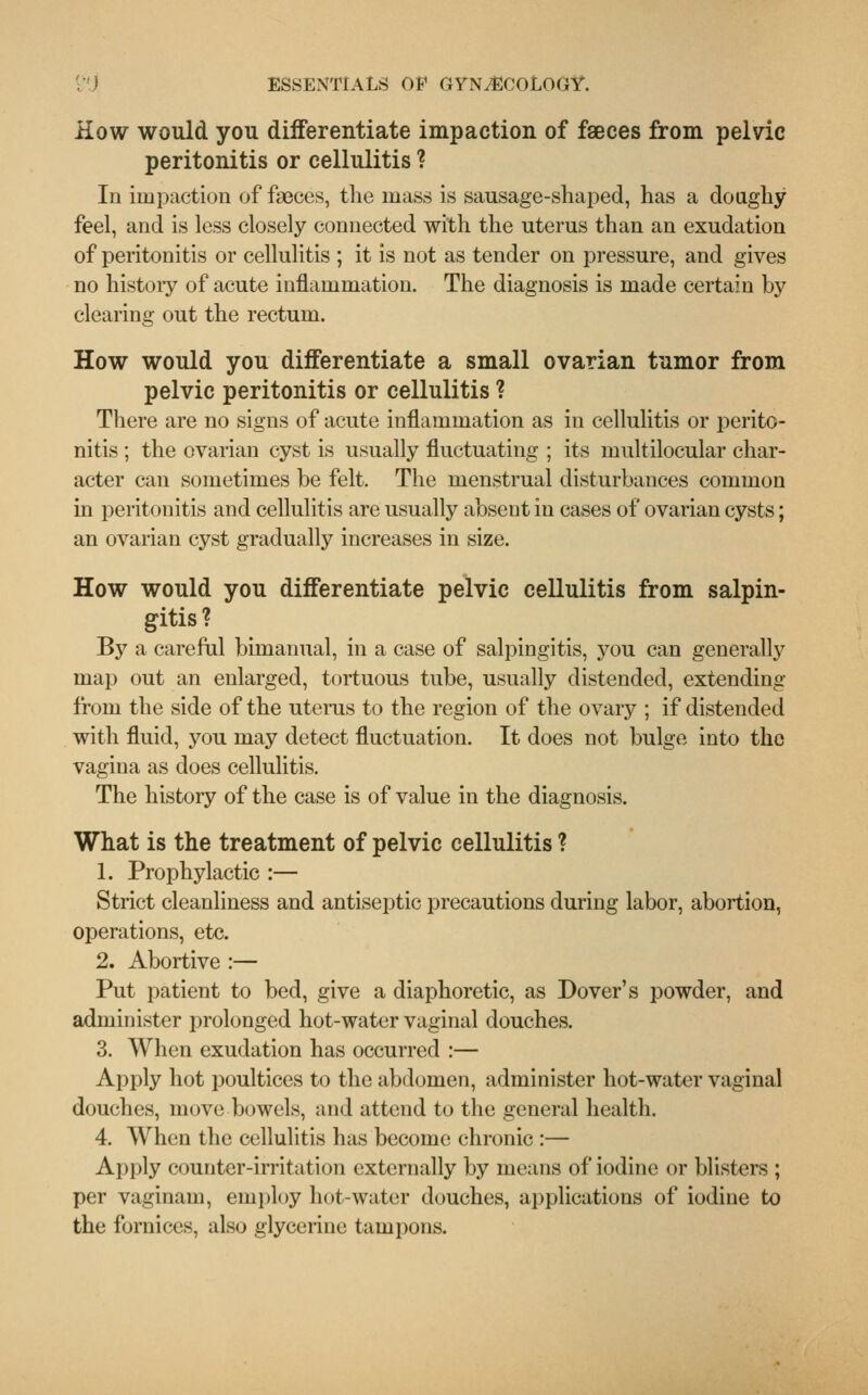 How would you differentiate impaction of faeces from pelvic peritonitis or cellulitis ? In impaction of faeces, the mass is sausage-shaped, has a doughy feel, and is less closely connected with the uterus than an exudation of peritonitis or cellulitis ; it is not as tender on pressure, and gives no history of acute inflammation. The diagnosis is made certain by clearing out the rectum. How would you differentiate a small ovarian tumor from pelvic peritonitis or cellulitis ? There are no signs of acute inflammation as in cellulitis or perito- nitis ; the ovarian cyst is usually fluctuating ; its multilocular char- acter can sometimes be felt. The menstrual disturbances common in peritonitis and cellulitis are usually absent in cases of ovarian cysts; an ovarian cyst gradually increases in size. How would you differentiate pelvic cellulitis from salpin- gitis ? By a careful bimanual, in a case of salpingitis, you can generally map out an enlarged, tortuous tube, usually distended, extending from the side of the uterus to the region of the ovary ; if distended with fluid, you may detect fluctuation. It does not bulge into the vagina as does cellulitis. The history of the case is of value in the diagnosis. What is the treatment of pelvic cellulitis ? 1. Prophylactic :— Strict cleanliness and antiseptic precautions during labor, abortion, operations, etc. 2. Abortive :— Put patient to bed, give a diaphoretic, as Dover's powder, and administer prolonged hot-water vaginal douches. 3. When exudation has occurred :— Apply hot poultices to the abdomen, administer hot-water vaginal douches, move bowels, and attend to the general health. 4. When the cellulitis has become chronic :— Apply counter-irritation externally by means of iodine or blisters ; per vaginam, employ hot-water douches, applications of iodine to the fornices, also glycerine tampons.