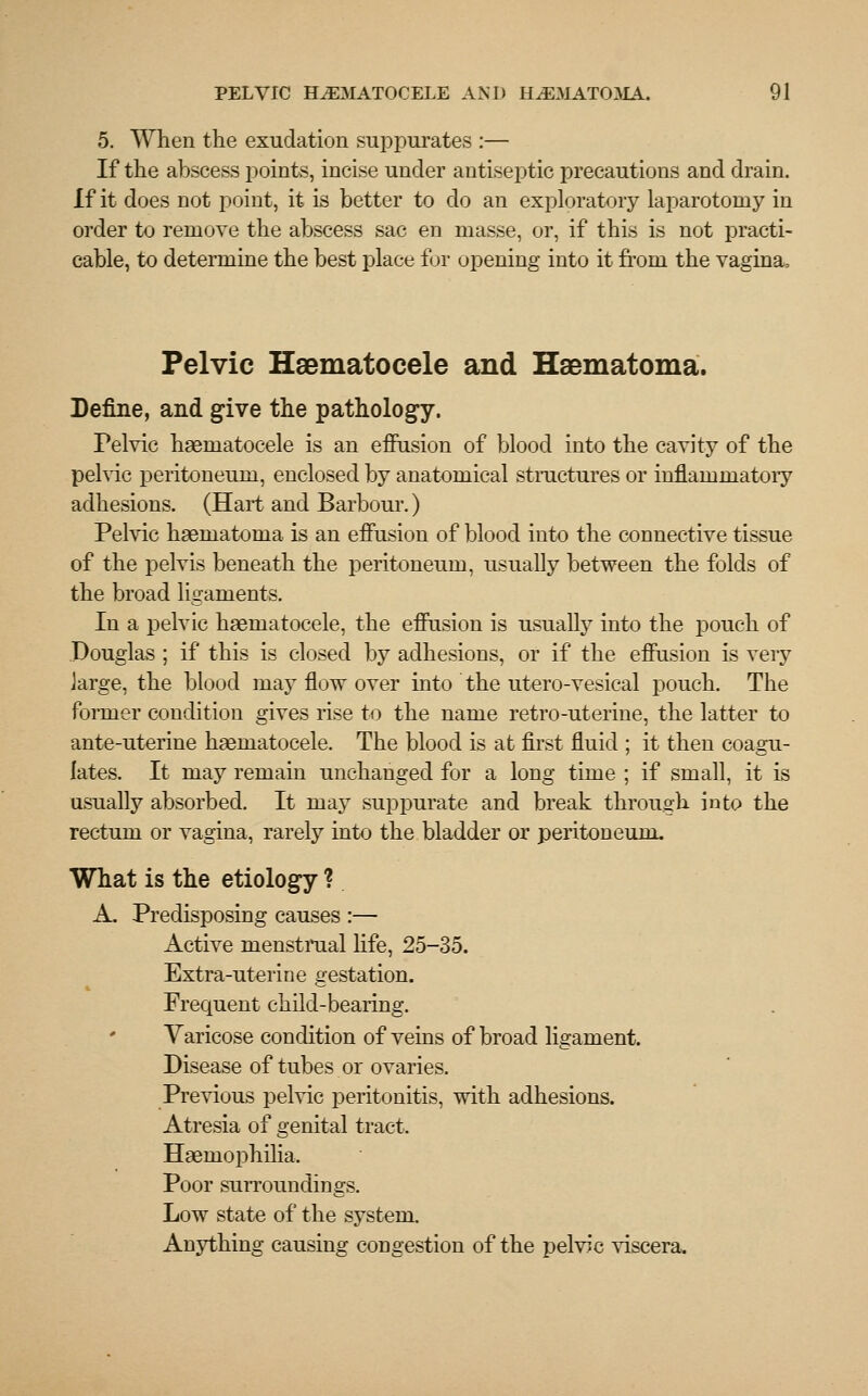 5. When the exudation suppurates :— If the abscess points, incise under antiseptic precautions and drain. if it does not point, it is better to do an exploratory laparotomy in order to remove the abscess sac en masse, or, if this is not practi- cable, to determine the best place for opening into it from the vagina, Pelvic Haematocele and Haematoma. Define, and give the pathology. Pelvic haematocele is an effusion of blood into the cavity of the pelvic peritoneum, enclosed by anatomical structures or inflammatoiy adhesions. (Hart and Barbour.) Pelvic haematoma is an effusion of blood into the connective tissue of the pelvis beneath the peritoneum, usually between the folds of the broad ligaments. In a pelvic haematocele, the effusion is usually into the pouch of Douglas ; if this is closed by adhesions, or if the effusion is veiy large, the blood majT flow over into the utero-vesical pouch. The former condition gives rise to the name retro-uterine, the latter to ante-uterine haematocele. The blood is at first fluid ; it then coagu- lates. It may remain unchanged for a long time ; if small, it is usually absorbed. It may suppurate and break through into the rectum or vagina, rarely into the bladder or peritoneum. What is the etiology ? A. Predisposing causes :— Active menstrual life, 25-35. Extra-uterine gestation. Frequent child-bearing. Varicose condition of veins of broad ligament. Disease of tubes or ovaries. Previous pelvic peritonitis, with adhesions. Atresia of genital tract. Haemophilia, Poor surroundings. Low state of the system. Anything causing congestion of the pelvic viscera.