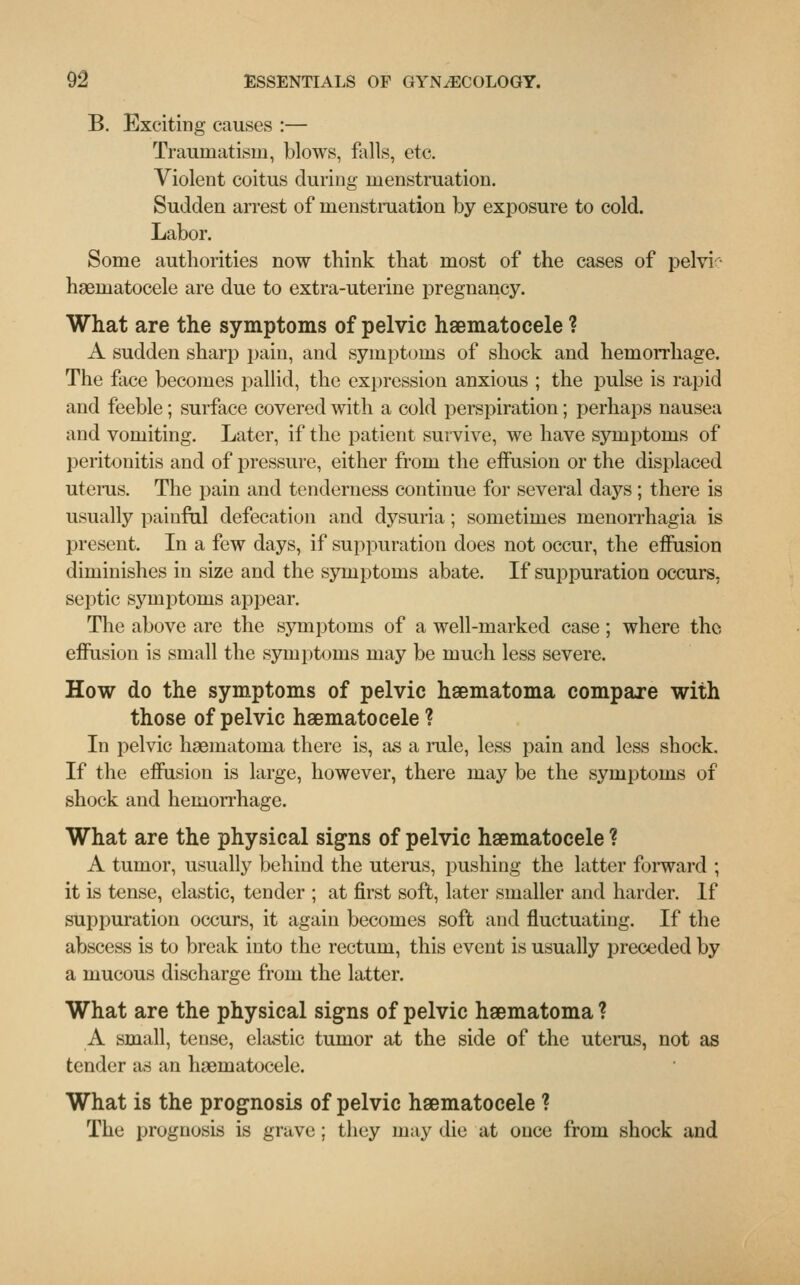 B. Exciting causes :— Traumatism, blows, falls, etc. Violent coitus during menstruation. Sudden arrest of menstruation by exposure to cold. Labor. Some authorities now think that most of the cases of pelvi ■ haematocele are due to extra-uterine pregnancy. What are the symptoms of pelvic haematocele ? A sudden sharp pain, and symptoms of shock and hemorrhage. The face becomes pallid, the expression anxious ; the pulse is rapid and feeble; surface covered with a cold perspiration; perhaps nausea and vomiting. Later, if the patient survive, we have symptoms of peritonitis and of pressure, either from the effusion or the displaced uterus. The pain and tenderness continue for several days ; there is usually painful defecation and dysuria; sometimes menorrhagia is present. In a few days, if suppuration does not occur, the effusion diminishes in size and the symptoms abate. If suppuration occurs, septic symptoms appear. The above are the symptoms of a well-marked case; where the effusion is small the symptoms may be much less severe. How do the symptoms of pelvic haematoma compare with those of pelvic haematocele ? In pelvic haematoma there is, as a rule, less pain and less shock. If the effusion is large, however, there may be the symptoms of shock and hemorrhage. What are the physical signs of pelvic haematocele ? A tumor, usually behind the uterus, pushing the latter forward ; it is tense, elastic, tender ; at first soft, later smaller and harder. If suppuration occurs, it again becomes soft and fluctuating. If the abscess is to break into the rectum, this event is usually preceded by a mucous discharge from the latter. What are the physical signs of pelvic haematoma ? A small, tense, elastic tumor at the side of the uterus, not as tender as an haematocele. What is the prognosis of pelvic haematocele ? The prognosis is grave ; they may die at once from shock and