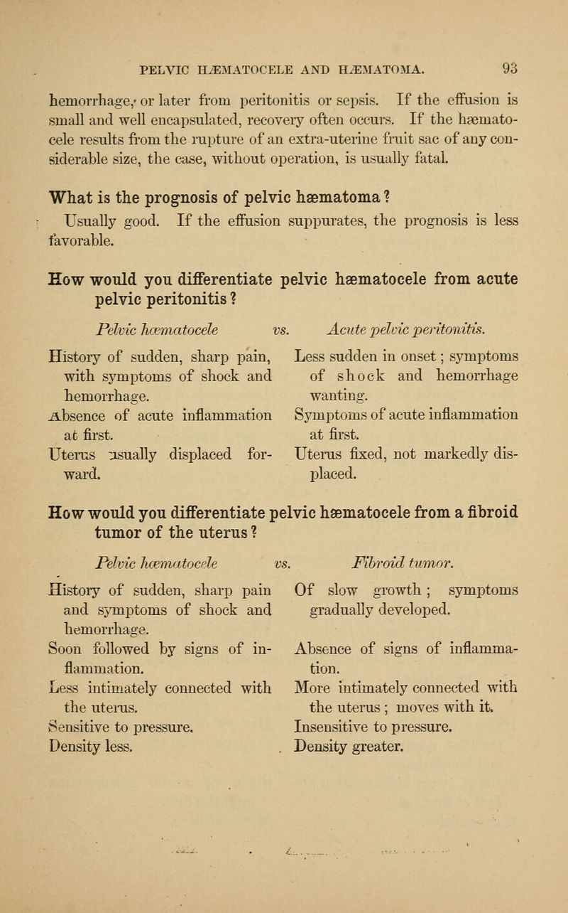 hemorrhage,- or later from peritonitis or sepsis. If the effusion is small and well encapsulated, recoveiy often occurs. If the hsemato- cele results from the rupture of an extra -uterine fruit sac of any con- siderable size, the case, without operation, is usually fatal. What is the prognosis of pelvic hsematoma ? Usually good. If the effusion suppurates, the prognosis is less favorable. How would you differentiate pelvic hematocele from acute pelvic peritonitis ? Pelvic hematocele History of sudden, sharp pain, with symptoms of shock and hemorrhage. .Absence of acute inflammation at first. Uterus usually displaced for- ward. vs. Acute pelvic peritonitis. Less sudden in onset; symptoms of shock and hemorrhage wanting. Symptoms of acute inflammation at first. Uterus fixed, not markedly dis- placed. How would you differentiate pelvic hematocele from a fibroid tumor of the uterus ? Pelvic hcematocele History of sudden, sharp pain and symptoms of shock and hemorrhage. Soon followed by signs of in- flammation. Less intimately connected with the uterus. Sensitive to pressure. Density less. vs. Fibroid tumor. Of slow growth; symptoms gradually developed. Absence of signs of inflamma- tion. More intimately connected with the uterus ; moves with it. Insensitive to pressure. Density greater.