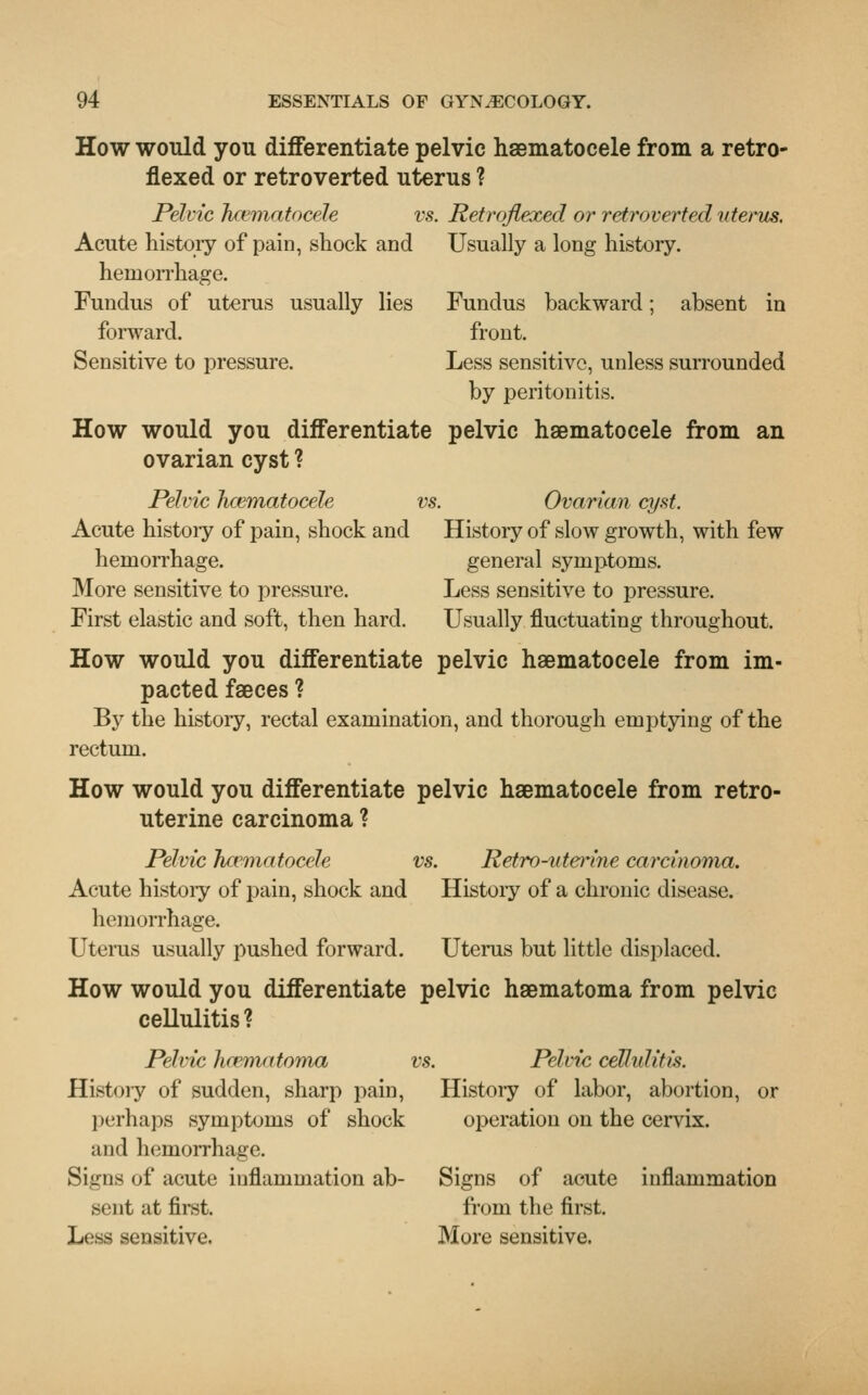 How would you differentiate pelvic hematocele from a retro- flexed or retroverted uterus ? Pelvic hcematocele vs. Retroflexed or retroverted uterus. Acute history of pain, shock and Usually a long history. hemorrhage. Fundus of uterus usually lies Fundus backward; absent in forward. front. Sensitive to pressure. Less sensitive, unless surrounded by peritonitis. How would you differentiate pelvic haematocele from an ovarian cyst ? Pelvic hcematocele vs. Ovarian cyst. Acute histoiy of pain, shock and History of slow growth, with few hemorrhage. general symptoms. More sensitive to pressure. Less sensitive to pressure. First elastic and soft, then hard. Usually fluctuating throughout. How would you differentiate pelvic haematocele from im- pacted faeces ? By the histoiy, rectal examination, and thorough emptying of the rectum. How would you differentiate pelvic haematocele from retro- uterine carcinoma ? Pelvic hematocele vs. Retro-uterine carcinoma. Acute histoiy of pain, shock and Histoiy of a chronic disease. hemorrhage. Uterus usually pushed forward. Uterus but little displaced. How would you differentiate pelvic haematoma from pelvic cellulitis ? Pelvic hematoma vs. Pelvic cellulitis. Histoiy of sudden, sharp pain, Histoiy of labor, abortion, or perhaps symptoms of shock operation on the cervix. and hemorrhage. Signs of acute inflammation ab- Signs of acute inflammation Miit at first. from the first. Less sensitive. More sensitive.