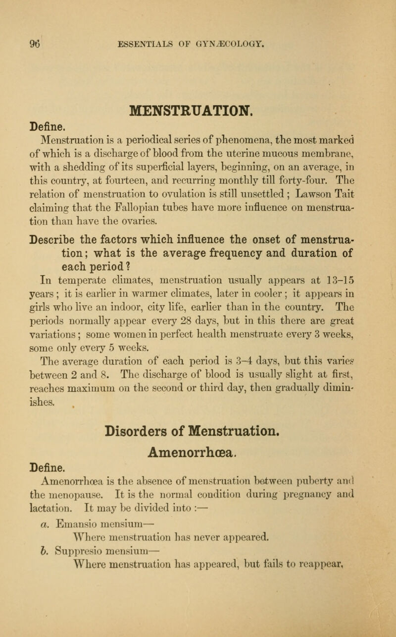MENSTRUATION. Define. Menstruation is a periodical series of phenomena, the most marked of which is a discharge of blood from the uterine mucous membrane, with a shedding of its superficial layers, beginning, on an average, in this country, at fourteen, and recurring monthly till forty-four. The relation of menstruation to ovulation is still unsettled ; Lawson Tait claiming that the Fallopian tubes have more influence on menstrua- tion than have the ovaries. Describe the factors which influence the onset of menstrua- tion ; what is the average frequency and duration of each period ? In temperate climates, menstruation usually appears at 13-15 years ; it is earlier in warmer climates, later in cooler ; it appears in girls who live an indoor, city life, earlier than in the country. The periods normally appear every 28 days, but in this there are great variations; some women in perfect health menstruate every 3 weeks, some only every 5 weeks. The average duration of each period is 3-4 days, but this varies between 2 and 8. The discharge of blood is usually slight at first, reaches maximum on the second or third day, then gradually dimin- ishes. Disorders of Menstruation. Amenorrhea. Define. Amenorrhoea is the absence of menstruation between puberty and the menopause. It is the normal condition during pregnancy and lactation. It may be divided into :— a. Emansio mensium— Where menstruation has never appeared. b. Suppresio mensium— Where menstruation has appeared, but fails to reappear,