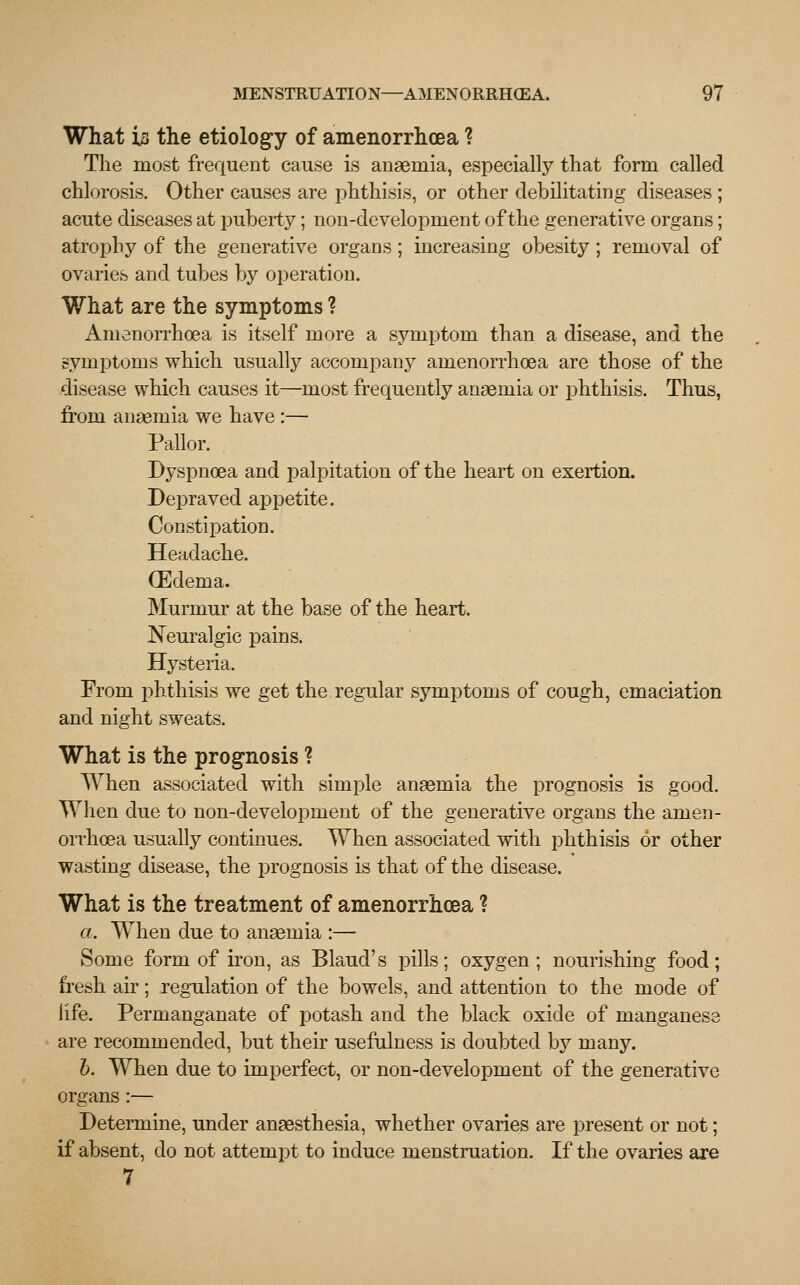 What i# the etiology of amenorrhoea ? The most frequent cause is anaemia, especially that form called chlorosis. Other causes are phthisis, or other debilitating diseases ; acute diseases at puberty; non-development of the generative organs; atrophy of the generative organs; increasing obesity; removal of ovaries and tubes by operation. What are the symptoms ? Amenorrhoea is itself more a symptom than a disease, and the symptoms which usually accompany amenorrhoea are those of the disease which causes it—most frequently anaemia or phthisis. Thus, from anaemia we have :— Pallor. Dyspnoea and palpitation of the heart on exertion. DejDraved appetite. Constipation. Headache. (Edema. Murmur at the base of the heart. Neuralgic pains. Hysteria. From phthisis we get the regular symptoms of cough, emaciation and night sweats. What is the prognosis ? When associated with simple anaemia the prognosis is good. When due to non-development of the generative organs the amen- orrhoea usually continues. When associated with phthisis or other wasting disease, the prognosis is that of the disease. What is the treatment of amenorrhoea ? a. When due to anaemia :— Some form of iron, as Blaud's pills; oxygen; nourishing food; fresh air; regulation of the bowels, and attention to the mode of life. Permanganate of potash and the black oxide of manganese are recommended, but their usefulness is doubted by many. b. When due to imperfect, or non-development of the generative organs :— Determine, under anaesthesia, whether ovaries are present or not; if absent, do not attempt to induce menstruation. If the ovaries are 7