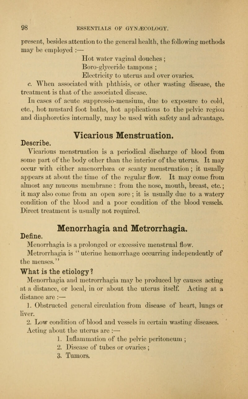 present, besides attention to the general health, the following methods may be employed :— Hot water vaginal douches ; Boro-glyceride tampons ; Electricity to uterus and over ovaries. c. When associated with phthisis, or other wasting disease, the treatment is that of the associated disease. In cases of acute suppressio-mensium, due to exposure to cold, etc., hot mustard foot baths, hot applications to the pelvic region and diaphoretics internally, may be used with safety and advantage. Vicarious Menstruation. Describe. Vicarious menstruation is a periodical discharge of blood from some part of the body other than the interior of the uterus. It may occur with either amenorrhoea or scanty menstruation; it usually appears at about the time of the regular flow. It may come from almost any mucous membrane : from the nose, mouth, breast, etc.; it may also come from an open sore ; it is usually due to a watery condition of the blood and a poor condition of the blood vessels. Direct treatment is usually not required. Menorrhagia and Metrorrhagia. Define. Menorrhagia is a prolonged or excessive menstrual flow. Metrorrhagia is '' uterine hemorrhage occurring independently of the menses.'' What is the etiology? Menorrhagia and metrorrhagia may be produced by causes acting at a distance, or local, in or about the uterus itself. Acting at a distance are :— 1. Obstructed general circulation from disease of heart, lungs or liver. 2. Low condition of blood and vessels in certain wasting diseases. Acting about the uterus are :— 1. Inflammation of the pelvic peritoneum ; 2. Disease of tubes or ovaries ; 3. Tumors,