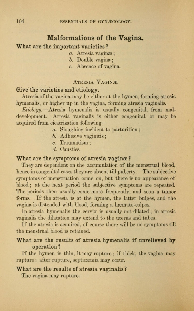 Malformations of the Vagina. What are the important varieties ? a. Atresia vaginae; b. Double vagina; c. Absence of vagina. Atresia Vaginae. Give the varieties and etiology. Atresia of the vagina may be either at the hymen, forming atresia hymenalis, or higher up in the vagina, forming atresia vaginalis. Etiology.—Atresia hymenalis is usually congenital, from mal- development. Atresia vaginalis is either congenital, or may be acquired from cicatrization following— a. Sloughing incident to parturition ; b. Adhesive vaginitis; c. Traumatism; d. Caustics. What are the symptoms of atresia vaginae ? They are dependent on the accumulation of the menstrual blood, hence in congenital cases they are absent till puberty. The subjective symptoms of menstruation come on, but there is no appearance of blood; at the next period the subjective symptoms are repeated. The periods then usually come more frequently, and soon a tumor forms. If the atresia is at the hymen, the latter bulges, and the vagina is distended with blood, forming a haemato-colpos. In atresia hymenalis the cervix is usually not dilated ; in atresia vaginalis the dilatation may extend to the uterus and tubes. If the atresia is acquired, of course there will be no symptoms till the menstrual blood is retained. What are the results of atresia hymenalis if unrelieved by operation ? If the hymen is thin, it may rupture ; if thick, the vagina may rupture ; after rupture, septicaemia may occur. What are the results of atresia vaginalis ? The vagina may rupture.