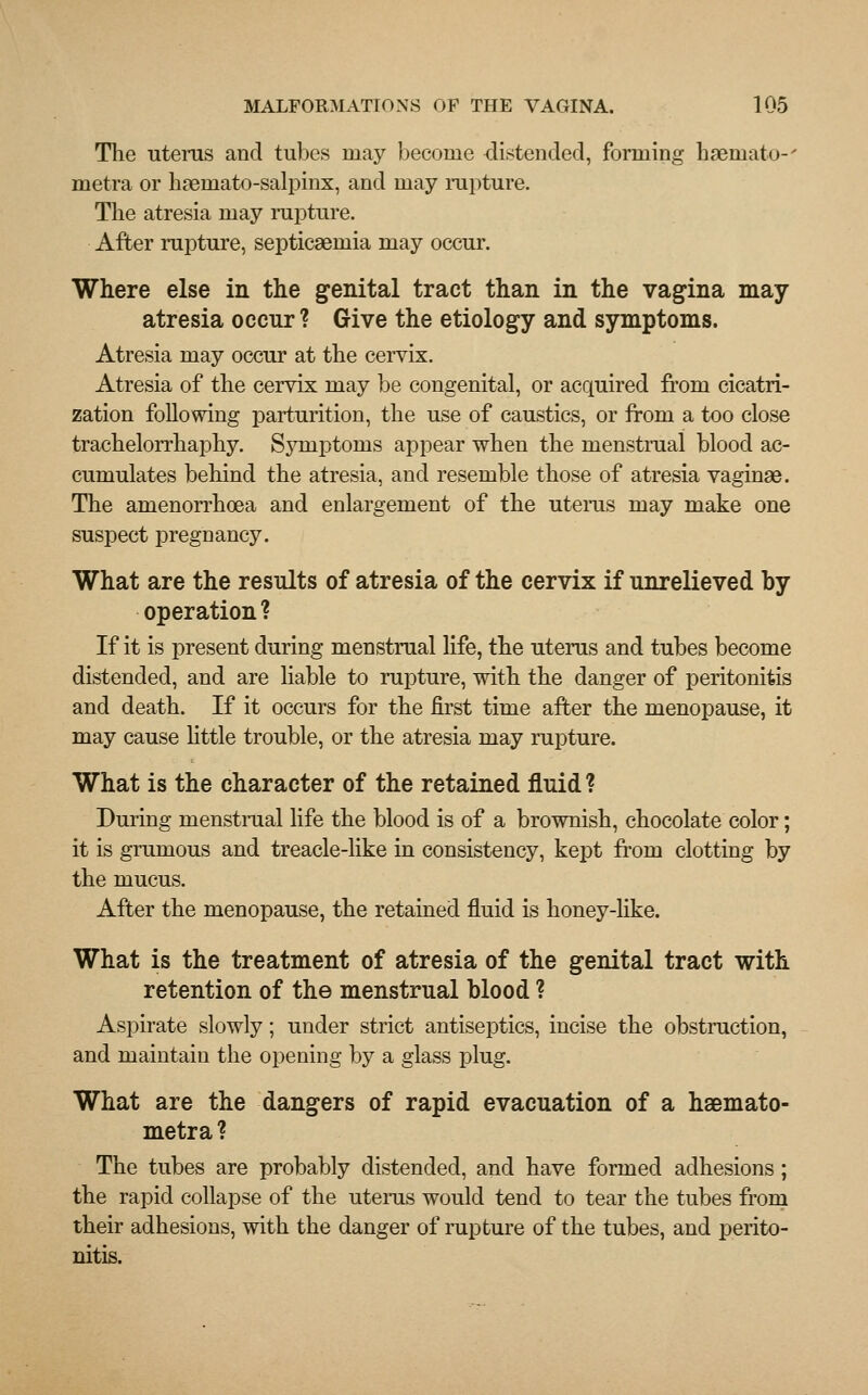 The uterus and tubes may become distended, forming haeniato-' metra or haeniato-salpinx, and may rupture. The atresia may rapture. After rapture, septicaemia may occur. Where else in the genital tract than in the vagina may atresia occur ? Give the etiology and symptoms. Atresia may occur at the cervix. Atresia of the cervix may be congenital, or acquired from cicatri- zation following parturition, the use of caustics, or from a too close trachelorrhaphy. Symptoms appear when the menstrual blood ac- cumulates behind the atresia, and resemble those of atresia vaginae. The amenorrhoea and enlargement of the uterus may make one suspect pregnancy. What are the results of atresia of the cervix if unrelieved by operation ? If it is present during menstrual life, the uterus and tubes become distended, and are liable to rapture, with the danger of peritonitis and death. If it occurs for the first time after the menopause, it may cause little trouble, or the atresia may rapture. What is the character of the retained fluid ? During menstrual life the blood is of a brownish, chocolate color; it is grumous and treacle-like in consistency, kept from clotting by the mucus. After the menopause, the retained fluid is honey-like. What is the treatment of atresia of the genital tract with retention of the menstrual blood ? Aspirate slowly; under strict antiseptics, incise the obstruction, and maintain the opening by a glass plug. What are the dangers of rapid evacuation of a haemato- metra ? The tubes are probably distended, and have formed adhesions; the rapid collapse of the uterus would tend to tear the tubes from their adhesions, with the danger of rupture of the tubes, and perito- nitis.