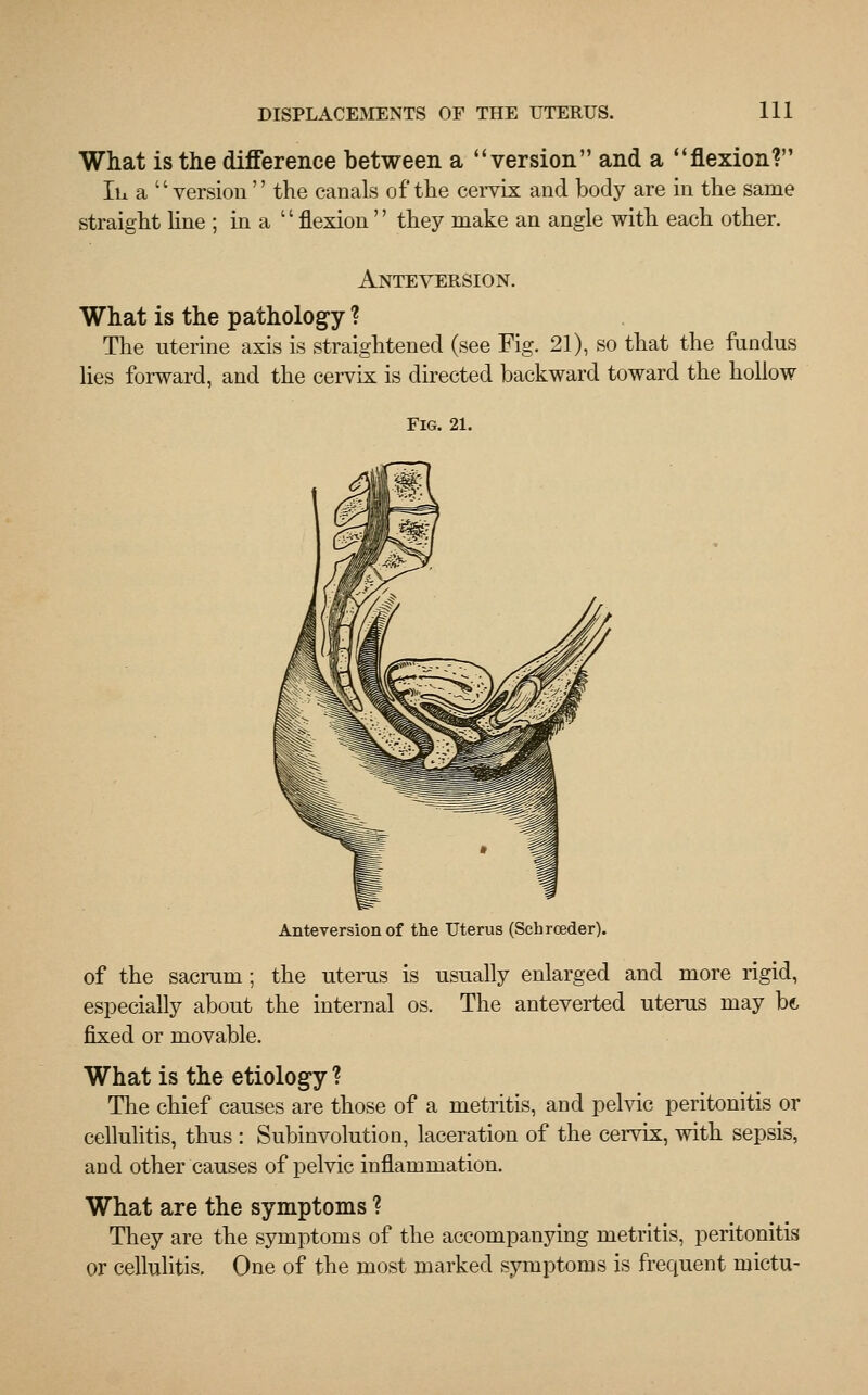 What is the difference between a version and a flexion? lb. a version the canals of the cervix and body are in the same straight line ; in a  flexion'' they make an angle with each other. Ante version. What is the pathology ? The nterine axis is straightened (see Fig. 21), so that the fundus lies forward, and the cervix is directed backward toward the hollow Fig. 21. Anteversion of the Uterus (Schroeder). of the sacrum; the uterus is usually enlarged and more rigid, especially about the internal os. The anteverted uterus may bt fixed or movable. What is the etiology ? The chief causes are those of a metritis, and pelvic peritonitis or cellulitis, thus : Subinvolution, laceration of the cervix, with sepsis, and other causes of pelvic inflammation. What are the symptoms ? They are the symptoms of the accompanying metritis, peritonitis or cellulitis. One of the most marked symptoms is frequent mictu-