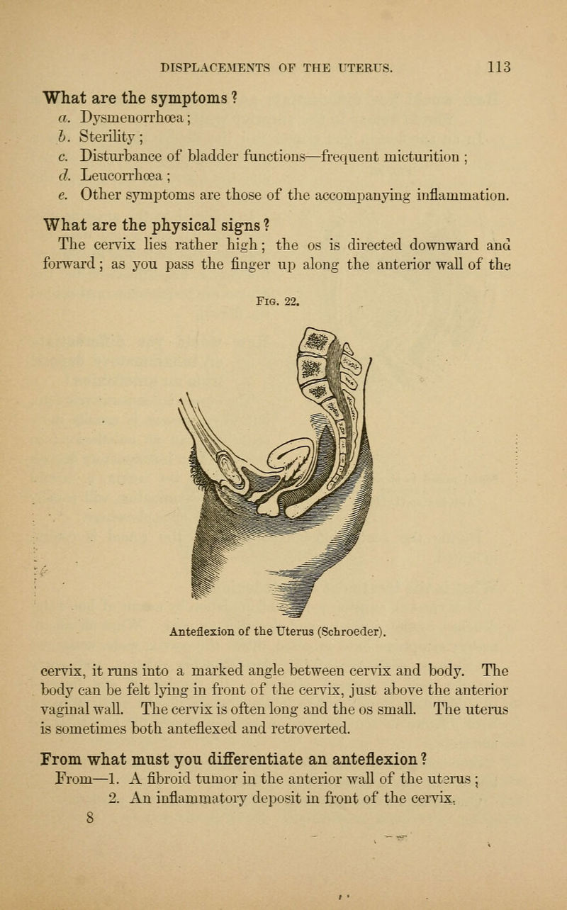 What are the symptoms ? a. Dysmenorrhea; b. Sterility; c. Disturbance of bladder functions—frequent micturition ; d. Leucorrboea; e. Other symptoms are those of the accompanying inflammation. What are the physical signs ? The cervix lies rather high; the os is directed downward and forward; as you pass the finger up along the anterior wall of the Fig. 22. Anteflexion of the Uterus (Schroeder). cervix, it runs into a marked angle between cervix and body. The body can be felt lying in front of the cervix, just above the anterior vaginal wall. The cervix is often long and the os small. The uterus is sometimes both anteflexed and retroverted. From what must you differentiate an anteflexion ? Prom—1. A fibroid tumor in the anterior wall of the utsras \ 2. An inflammatory deposit in front of the cervix.