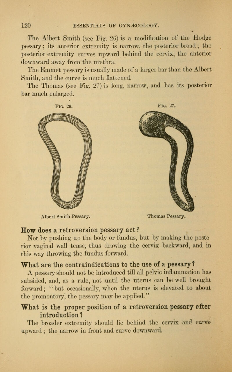 The Albert Smith (see Fig. 26) is a modification of the Hodge pessary; its anterior extremity is narrow, the posterior broad; the posterior extremity curves upward behind the cervix, the anterior downward away from the urethra. The Emmet pessary is usually made of a larger bar than the Albert Smith, and the curve is much flattened. The Thomas (see Fig. 27) is long, narrow, and has its posterior bar much enlarged. Fig. 26. Fig. 27. Albert Smith Pessary. Thomas Pessary. How does a retroversion pessary act ? Not by pushing up the body or fundus, but by making the poste rior vaginal wall tense, thus drawing the cervix backward, and in this way throwing the fundus forward. What are the contraindications to the use of a pessary ? A pessary should not be introduced till all pelvic inflammation has subsided, and, as a rule, not until the uterus can be well brought forward; '' but occasionally, when the uterus is elevated to about the promontory^ the pessary may be applied. What is the proper position of a retroversion pessary after introduction ? The broader extremity should lie behind the cervix and curve upward ; the narrow in front and curve downward.
