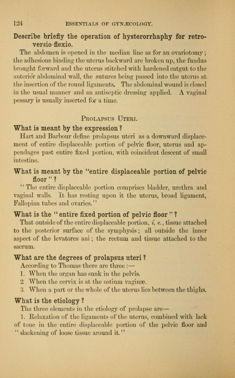 Describe briefly the operation of hysterorrhaphy for retro- versio flexio. The abdomen is opened in the median line as for an ovariotomy ; the adhesions binding the uterus backward are broken up, the fundus brought forward and the uterus stitched with hardened catgut to the anterior abdominal wall, the sutures being passed into the uterus at the insertion of the round ligaments. The abdominal wound is closed in the usual manner and an antiseptic dressing applied. A vaginal pessary is usually inserted for a time. Prolapsus Uteri. What is meant by the expression ? Hart and Barbour define prolapsus uteri as a downward displace- ment of entire displaceable portion of pelvic floor, uterus and ap- pendages past entire fixed portion, with coincident descent of small intestine. What is meant by the entire displaceable portion of pelvic floor? '' The entire displaceable portion comprises bladder, urethra and vaginal walls. It has resting upon it the uterus, broad ligament, Fallopian tubes and ovaries.'' What is the  entire fixed portion of pelvic floor  ? That outside of the entire displaceable portion, i. e., tissue attached to the posterior surface of the symphysis; all outside the inner aspect of the levatores ani; the rectum and tissue attached to the sacrum. What are the degrees of prolapsus uteri ? According to Thomas there are three :— 1. When the organ has sunk in the pelvis. 2. When the cervix is at the ostium vaginae. 3. When a part or the whole of the uterus lies between the thighs. What is the etiology ? The three elements in the etiology of prolapse are— 1. Relaxation of the ligaments of the uterus, combined with lack of tone in the entire displaceable portion of the pelvic floor and slackening of loose tissue around it.''