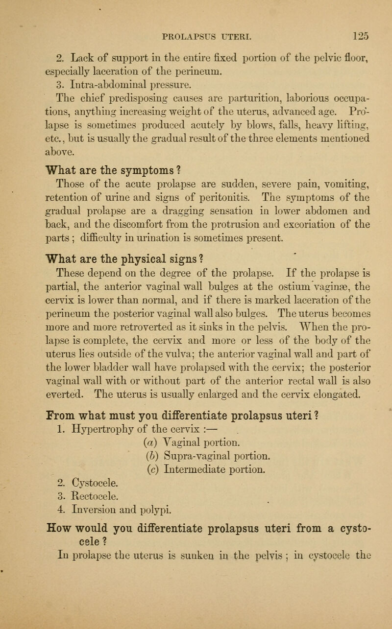 2. Lack of support in the entire fixed portion of the pelvic floor, especially laceration of the perineum. 3. Intra-abdominal pressure. The chief predisposing causes are parturition, laborious occupa- tions, anything increasing weight of the uterus, advanced age. Pro- lapse is sometimes produced acutely by blows, falls, heavy lifting, etc., but is usually the gradual result of the three elements mentioned above. What are the symptoms ? Those of the acute prolapse are sudden, severe pain, vomiting, retention of urine and signs of peritonitis. The symptoms of the gradual prolapse are a dragging sensation in lower abdomen and back, and the discomfort from the protrusion and excoriation of the parts ; difficulty in urination is sometimes present. What are the physical signs ? These depend on the degree of the prolapse. If the prolapse is partial, the anterior vaginal wall bulges at the ostium vaginae, the cervix is lower than normal, and if there is marked laceration of the perineum the posterior vaginal wall also bulges. The uterus becomes more and more retroverted as it sinks in the pelvis. When the pro- lapse is complete, the cervix and more or less of the body of the uterus lies outside of the vulva; the anterior vaginal wall and part of the lower bladder wall have prolapsed with the cervix; the posterior vaginal wall with or without part of the anterior rectal wall is also everted. The uterus is usually enlarged and the cervix elongated. From what must you differentiate prolapsus uteri ? 1. Hypertrophy of the cervix :— (a) Vaginal portion. (b) Supra-vaginal portion. (c) Intermediate portion. 2. Cystocele. 3. Rectocele. 4. Inversion and polypi. How would you differentiate prolapsus uteri from a cysto- cele? In prolapse the uterus is suuken in the pelvis ; in cystocele the