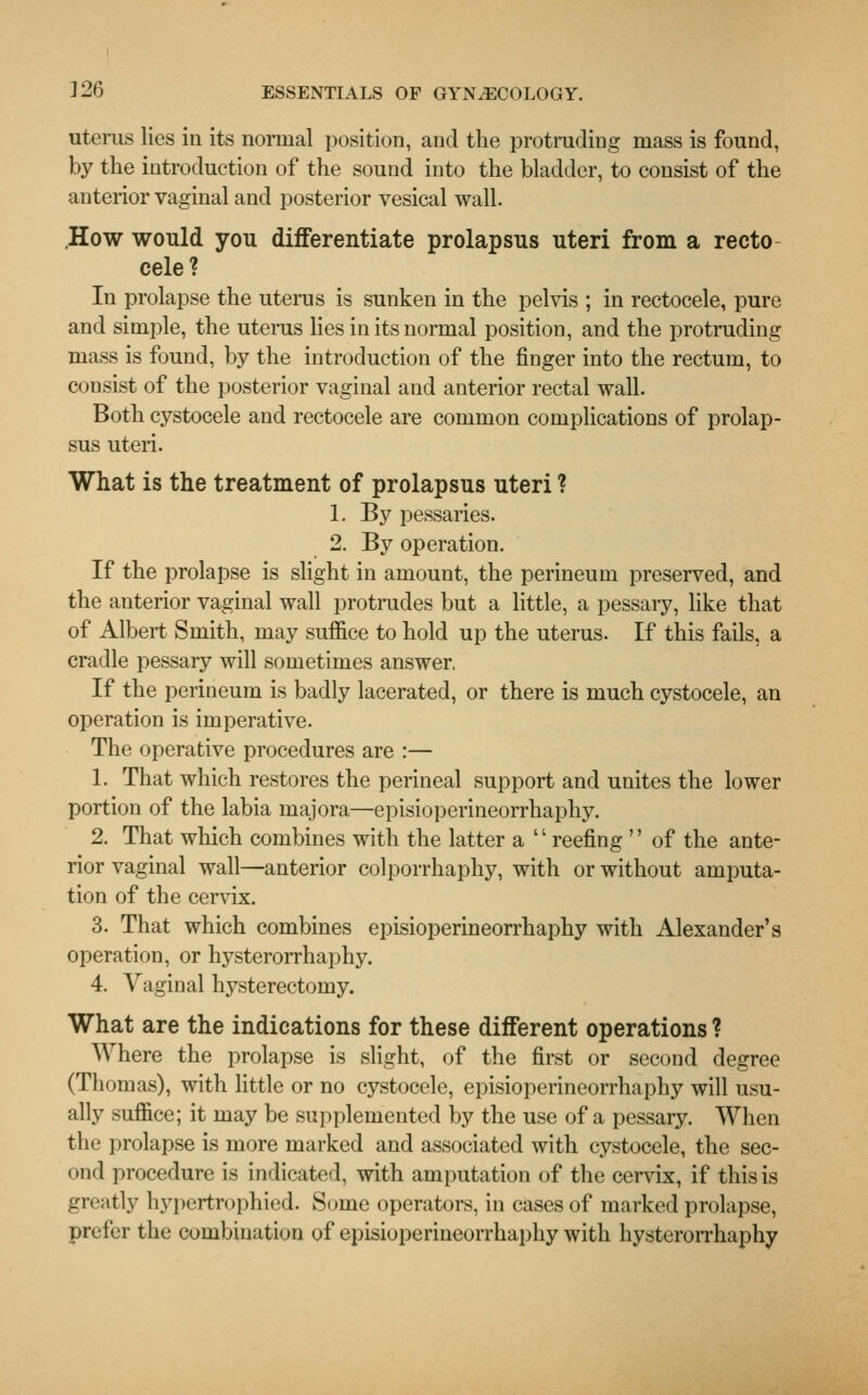 uterus lies in its normal position, and the protruding mass is found, by the introduction of the sound into the bladder, to consist of the anterior vaginal and posterior vesical wall. How would you differentiate prolapsus uteri from a recto cele? In prolapse the uterus is sunken in the pelvis ; in rectocele, pure and simple, the uterus lies in its normal position, and the protruding mass is found, by the introduction of the finger into the rectum, to consist of the posterior vaginal and anterior rectal wall. Both cystocele and rectocele are common complications of prolap- sus uteri. What is the treatment of prolapsus uteri ? 1. By pessaries. 2. By operation. If the prolapse is slight in amount, the perineum preserved, and the anterior vaginal wall protrudes but a little, a pessary, like that of Albert Smith, may suffice to hold up the uterus. If this fails, a cradle pessary will sometimes answer, If the perineum is badly lacerated, or there is much cystocele, an operation is imperative. The operative procedures are :— 1. That which restores the perineal support and unites the lower portion of the labia majora—episioperineorrhaphy. 2. That which combines with the latter a  reefing  of the ante- rior vaginal wall—anterior colporrhaphy, with or without amputa- tion of the cervix. 3. That which combines episioperineorrhaphy with Alexander's operation, or hysterorrhaphy. 4. Vaginal hysterectomy. What are the indications for these different operations ? Where the prolapse is slight, of the first or second degree (Thomas), with little or no cystocele, episioperineorrhaphy will usu- ally suffice; it may be supplemented by the use of a pessary. When the prolapse is more marked and associated with cystocele, the sec- ond procedure is indicated, with amputation of the cervix, if this is greatly hypertrophied. Some operators, in cases of marked prolapse, prefer the combination of episioperineorrhaphy with hysterorrhaphy