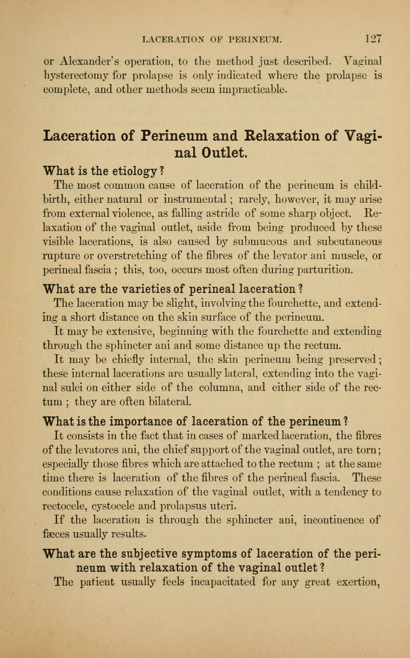 or Alexander's operation, to the method just described. Vaginal hysterectomy for prolapse is only indicated where the prolapse is complete, and other methods seem impracticable. Laceration of Perineum and Relaxation of Vagi- nal Outlet. What is the etiology ? The most common cause of laceration of the perineum is child- birth, either natural or instrumental; rarely, however, it may arise from external violence, as falling astride of some sharp object. Re- laxation of the vaginal outlet, aside from being produced by these visible lacerations, is also caused by submucous and subcutaneous rupture or overstretching of the fibres of the levator ani muscle, or perineal fascia ; this, too, occurs most often during parturition. What are the varieties of perineal laceration ? The laceration may be slight, involving the fourchette, and extend- ing a short distance on the skin surface of the perineum. It may be extensive, beginning with the fourchette and extending through the sphincter ani and some distance up the rectum. It may be chiefly internal, the skin perineum being preserved; these internal lacerations are usually lateral, extending into the vagi- nal sulci on either side of the columna, and either side of the rec- tum ; they are often bilateral. What is the importance of laceration of the perineum ? It consists in the fact that in cases of marked laceration, the fibres of the levatores ani, the chief support of the vaginal outlet, are torn; especially those fibres which are attached to the rectum ; at the same time there is laceration of the fibres of the perineal fascia. These conditions cause relaxation of the vaginal outlet, with a tendency to rectocele, cystocele and prolapsus uteri. If the laceration is through the sphincter ani, incontinence of faeces usually results. What are the subjective symptoms of laceration of the peri- neum with relaxation of the vaginal outlet ? The patient usually feels incapacitated for any great exertion,