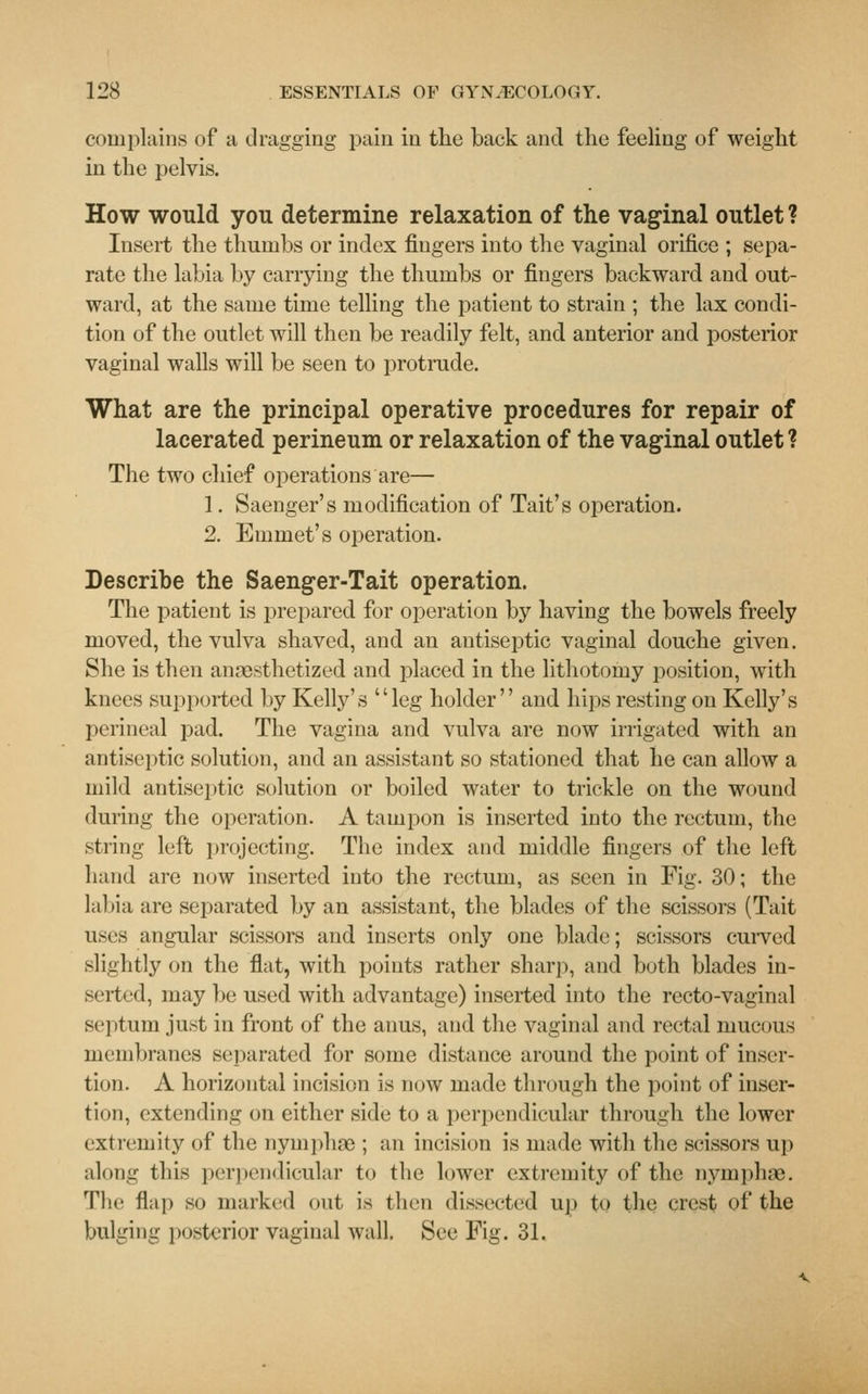 complains of a dragging pain in the back and the feeling of weight in the pelvis. How would you determine relaxation of the vaginal outlet ? Insert the thumbs or index fingers into the vaginal orifice ; sepa- rate the labia by carrying the thumbs or fingers backward and out- ward, at the same time telling the patient to strain ; the lax condi- tion of the outlet will then be readily felt, and anterior and posterior vaginal walls will be seen to protrude. What are the principal operative procedures for repair of lacerated perineum or relaxation of the vaginal outlet ? The two chief operations are— 1. Saenger's modification of Tait's operation. 2. Emmet's operation. Describe the Saenger-Tait operation. The patient is prepared for operation by having the bowels freely moved, the vulva shaved, and an antiseptic vaginal douche given. She is then anaesthetized and placed in the lithotomy position, with knees supported by Kelly's leg holder and hips resting on Kelly's perineal pad. The vagina and vulva are now irrigated with an antiseptic solution, and an assistant so stationed that he can allow a mild antiseptic solution or boiled water to trickle on the wound during the operation. A tampon is inserted into the rectum, the string left projecting. The index and middle fingers of the left hand are now inserted into the rectum, as seen in Fig. 30; the labia are separated by an assistant, the blades of the scissors (Tait uses angular scissors and inserts only one blade; scissors curved slightly on the flat, with points rather sharp, and both blades in- serted, may be used with advantage) inserted into the recto-vaginal septum just in front of the anus, and the vaginal and rectal mucous membranes separated for some distance around the point of inser- tion. A horizontal incision is now made through the point of inser- tion, extending on either side to a perpendicular through the lower extremity of the nymphae ; an incision is made with the scissors up along this perpendicular to the lower extremity of the nymphae. Tlic flap so marked out is then dissected up to the crest of the bulging posterior vaginal wall. See Fig. 31.