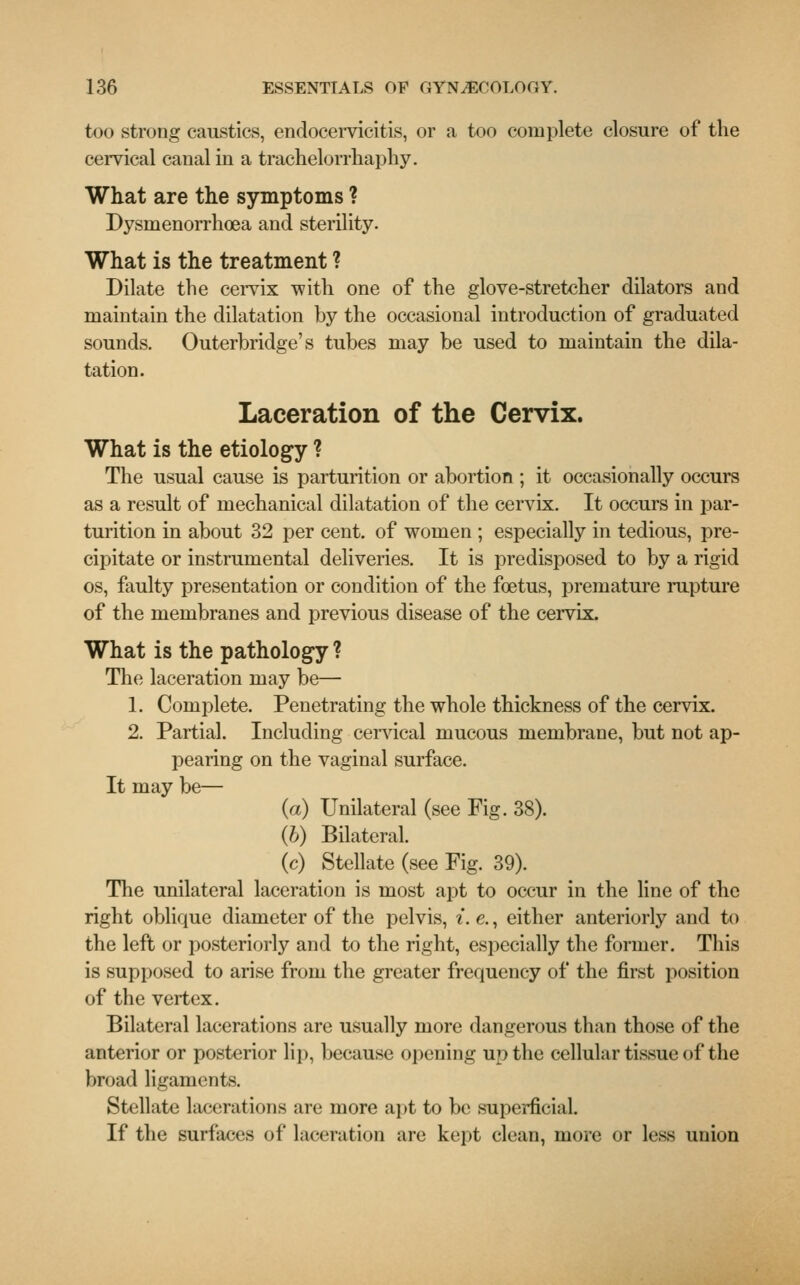 too strong caustics, endocervicitis, or a too complete closure of the cervical canal in a trachelorrhaphy. What are the symptoms ? Dysrnenorrhoea and sterility. What is the treatment ? Dilate the cervix with one of the glove-stretcher dilators and maintain the dilatation by the occasional introduction of graduated sounds. Outerbridge's tubes may be used to maintain the dila- tation. Laceration of the Cervix. What is the etiology ? The usual cause is parturition or abortion ; it occasionally occurs as a result of mechanical dilatation of the cervix. It occurs in par- turition in about 32 per cent, of women ; especially in tedious, pre- cipitate or instrumental deliveries. It is predisposed to by a rigid os, faulty presentation or condition of the foetus, premature rupture of the membranes and previous disease of the cervix. What is the pathology ? The laceration may be— 1. Complete. Penetrating the whole thickness of the cervix. 2. Partial. Including cervical mucous membrane, but not ap- pearing on the vaginal surface. It may be— (a) Unilateral (see Fig. 38). (b) Bilateral. (c) Stellate (see Fig. 39). The unilateral laceration is most apt to occur in the line of the right oblique diameter of the pelvis, i. e., either anteriorly and to the left or posteriorly and to the right, especially the former. This is supposed to arise from the greater frequency of the first position of the vertex. Bilateral lacerations are usually more dangerous than those of the anterior or posterior lip, because opening up the cellular tissue of the broad ligaments. Stellate lacerations are more apt to be superficial. If the surfaces of laceration are kept clean, more or less union