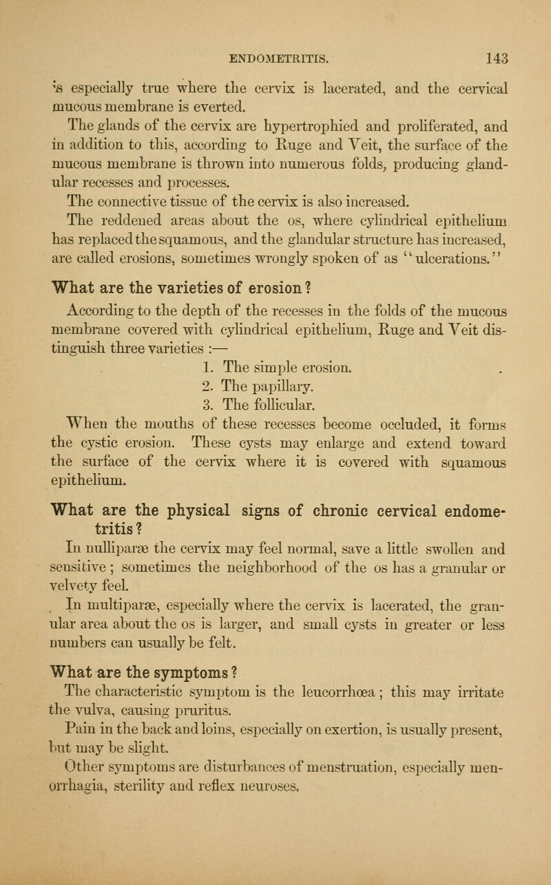 ;fl especially true where the cervix is lacerated, and the cervical mucous membrane is everted. The glands of the cervix are hypertrophied and proliferated, and in addition to this, according to Huge and Yeit, the surface of the mucous membrane is thrown into numerous folds, producing gland- ular recesses and processes. The connective tissue of the cervix is also increased. The reddened areas about the os, where cylindrical epithelium has replaced the squamous, and the glandular structure has increased, are called erosions, sometimes wrongly spoken of as '; ulcerations.'' What are the varieties of erosion ? According to the depth of the recesses in the folds of the mucous membrane covered with cylindrical epithelium, Huge and Veit dis- tinguish three varieties :— 1. The simple erosion. 2. The papillary. 3. The follicular. When the mouths of these recesses become occluded, it forms the cystic erosion. These cysts may enlarge and extend toward the surface of the cervix where it is covered with squamous epithelium. What are the physical signs of chronic cervical endome- tritis? In nulliparae the cervix may feel normal, save a little swollen and seusitive ; sometimes the neighborhood of the os has a granular or velvety feel. In multiparas, especially where the cervix is lacerated, the gran- ular area about the os is larger, and small cysts in greater or less numbers can usually be felt. What are the symptoms ? The characteristic symptom is the leucorrhcea; this may irritate the vulva, causing pruritus. Pain in the back and loins, especially on exertion, is usually present, but may be slight. Other symptoms are disturbances of menstruation, especially Men- orrhagia, sterility and reflex neuroses.