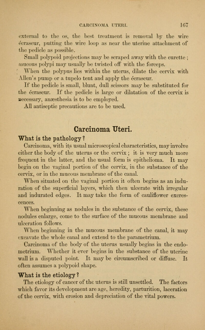 external to the os, the best treatment is removal by the wire ecraseur, putting the wire loop as near the uterine attachment of the pedicle as possible. Small polypoid projections may be scraped away with the curette ; mucous polypi may usually be twisted off with the forceps. ; When the polypus lies within the uterus, dilate the cervix with Allen's pump or a tupelo tent and apply the ecraseur. If the pedicle is small, blunt, dull scissors may be substituted for the ecraseur. If the pedicle is large or dilatation of the cervix is necessary, anaesthesia is to be employed. All antiseptic precautions are to be used. Carcinoma Uteri. What is the pathology ? Carcinoma, with its usual microscopical characteristics, may involve either the body of the uterus or the cervix ; it is very much more frequent in the latter, and the usual form is epithelioma. It may begin on the vaginal portion of the cervix, in the substance of the cervix, or in the mucous membrane of the canal. When situated on the vaginal portion it often begins as an indu- ration of the superficial layers, which then ulcerate with irregular and indurated edges. It may take the form of cauliflower excres- cences. When beginning as nodules in the substance of the cervix, these nodules enlarge, come to the surface of the mucous membrane and ulceration follows. When beginning in the mucous membrane of the canal, it may excavate the whole canal and extend to the parametrium. Carcinoma of the body of the uterus usually begins in the endo- metrium. Whether it ever begins in the substance of the uterine wall is a disputed point. It may be circumscribed or diffuse. It often assumes a polypoid shape. What is the etiology ? The etiology of cancer of the uterus is still unsettled. The factors which favor its development are age, heredity, parturition, laceration of the cervix, with erosion and depreciation of the vital powers.