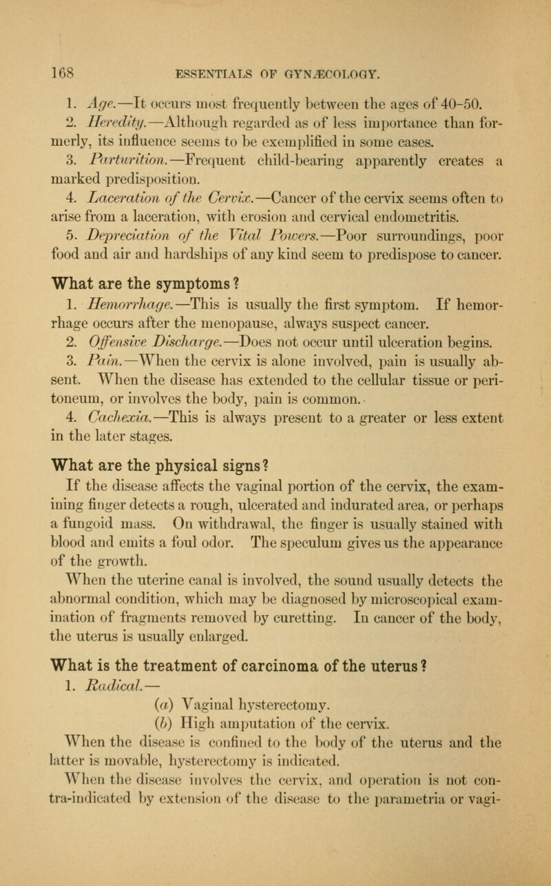 1. Age.—It occurs most frequently between the ages of 40-50. 2. Heredity.—Although regarded as of less importance than for- merly, its influence seems to be exemplified in some cases. 3. Pirtnrition.—Frequent child-bearing apparently creates a marked predisposition. 4. Laceration of the Cervix.—Cancer of the cervix seems often to arise from a laceration, with erosion and cervical endometritis. 5. Depreciation of the Vital Powers.—Poor surroundings, poor food and air and hardships of any kind seem to predispose to cancer. What are the symptoms ? 1. Hemorrhage.—This is usually the first symptom. If hemor- rhage occurs after the menopause, always suspect cancer. 2. Offensive Discharge.—Does not occur until ulceration begins. 3. Pain.—When the cervix is alone involved, pain is usually ab- sent. When the disease has extended to the cellular tissue or peri- toneum, or involves the body, pain is common. 4. Cachexia.—This is always present to a greater or less extent in the later stages. What are the physical signs? If the disease affects the vaginal portion of the cervix, the exam- ining finger detects a rough, ulcerated and indurated area, or perhaps a fungoid mass. On withdrawal, the finger is usually stained with blood and emits a foul odor. The speculum gives us the appearance of the growth. When the uterine canal is involved, the sound usually detects the abnormal condition, which may be diagnosed by microscopical exam- ination of fragments removed by curetting. In cancer of the body, the uterus is usually enlarged. What is the treatment of carcinoma of the uterus ? 1. Radical.— (a) Vaginal hysterectomy. {!>) High amputation of the cervix. When the disease is confined to the body of the uterus and the latter is movable, hysterectomy is indicated. When the disease involves the cervix, and operation is not con- tra-indicated by extension of the disease to the parametria or vagi-
