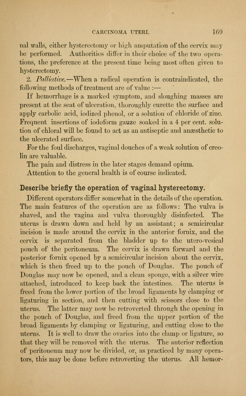 rial walls, either hysterectomy or high amputation of the cervix may be performed. Authorities differ in their choice of the two opera- tions, the preference at the present time being most often given to hysterectomy. 2. Palliative.—When a radical operation is contraindicated, the following methods of treatment are of value :— If hemorrhage is a marked symptom, and sloughing masses are present at the seat of ulceration, thoroughly curette the surface and apply carbolic acid, iodized phenol, or a solution of chloride of zinc. Frequent insertions of iodoform gauze soaked in a 4 per cent, solu- tion of chloral will be found to act as an antiseptic and anaesthetic to the ulcerated surface. For the foul discharges, vaginal douches of a weak solution of creo- lin are valuable. The pain and distress in the later stages demand opium. Attention to the general health is of course indicated. Describe briefly the operation of vaginal hysterectomy. Different operators differ somewhat in the details of the operation. The main features of the operation are as follows: The vulva is shaved, and the vagina and vulva thoroughly disinfected. The uterus is drawn down and held by an assistant; a semicircular incision is made around the cervix in the anterior fornix, and the cervix is separated from the bladder up to the utero-vesica] pouch of the peritoneum. The cervix is drawn forward and the posterior fornix opened by a semicircular incision about the cervix, which is then freed up to the pouch of Douglas. The pouch of Douglas may now be opened, and a clean sponge, with a silver wire attached, introduced to keep back the intestines. The uterus is freed from the lower portion of the broad ligaments by clamping or ligaturing in section, and then cutting with scissors close to the uterus. The latter may now be retroverted through the opening in the pouch of Douglas, and freed from the upper portion of the broad ligaments by clamping or ligaturing, and cutting close to the uterus. It is well to draw the ovaries into the clamp or ligature, so that they will be removed with the uterus. The anterior reflection of peritoneum may now be divided, or, as practiced by many opera- tors, this may be done before retroverting the uterus. All hemor-