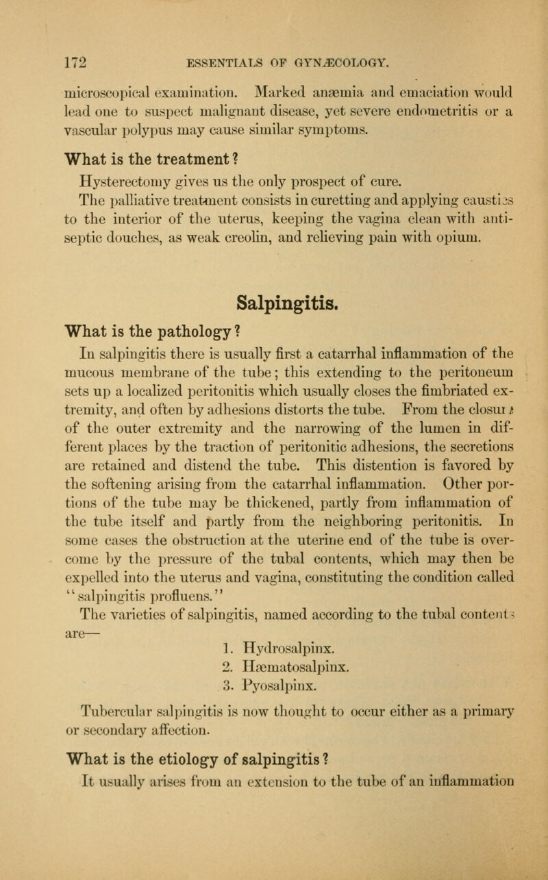 microscopical examination. Marked anaemia and emaciation would lead one to suspect malignant disease, yet severe endometritis or a vascular polypus may cause similar symptoms. What is the treatment ? Hysterectomy gives us the only prospect of cure. The palliative treatment consists in curetting and applying caustiss to the interior of the uterus, keeping the vagina clean with anti- septic douches, as weak creolin, and relieving pain with opium. Salpingitis. What is the pathology ? In salpingitis there is usually first a catarrhal inflammation of the mucous membrane of the tube; this extending to the peritoneum sets up a localized peritonitis which usually closes the fimbriated ex- tremity, and often by adhesions distorts the tube. From the closui t of the outer extremity and the narrowing of the lumen in dif- ferent places by the traction of peritonitic adhesions, the secretions are retained and distend the tube. This distention is favored by the softening arising from the catarrhal inflammation. Other por- tions of the tube may be thickened, partly from inflammation of the tube itself and partly from the neighboring peritonitis. In some cases the obstruction at the uterine end of the tube is over- come by the pressure of the tubal contents, which may then be expelled into the uterus and vagina, constituting the condition called salpingitis profluens. The varieties of salpingitis, named according to the tubal content 3 are— 1. Hydrosalpinx. 2. Hematosalpinx. 3. Pyosalpinx. Tubercular salpingitis is now thought to occur either as a primary or secondary affection. What is the etiology of salpingitis ? It usually arises from an extension to the tube of an inflammation