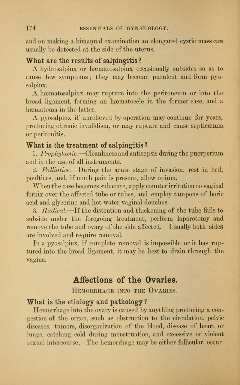 and on making a bimanual examination an elongated cystic mass can usually be detected at the side of the uterus. What are the results of salpingitis ? A hydrosalpinx or hematosalpinx occasionally subsides so as to cause few symptoms; they may become purulent and form pyo- salpinx. A hematosalpinx may rupture into the peritoneum or into the broad ligament, forming an hematocele in the former case, and a hematoma in the latter. A pyosalpinx if unrelieved by operation may continue for years, producing chronic invalidism, or may rupture and cause septicemia or peritonitis. What is the treatment of salpingitis ? 1. Prophylactic. —Cleanliness and antisepsis during the puerperium and in the use of all instruments. 2. Palliative.—During the acute stage of invasion, rest in bed, poultices, and, if much pain is present, allow opium. When the case becomes subacute, apply counter irritation to vaginal fornix over the aifected tube or tubes, and employ tampons of boric acid and glycerine and hot water vaginal douches. 3. Radical.—If the distention and thickening of the tube fails to subside under the foregoing treatment, perform laparotomy and remove the tube and ovary of the side affected. Usually both sides are involved and require removal. In a pyosalpinx, if complete removal is impossible or it has rup- tured into the broad ligament, it may be best to drain through the vagina. Affections of the Ovaries. Hemorrhage into the Ovaries. What is the etiology and pathology ? Hemorrhage into the ovary is caused by anything producing a con- gestion of the organ, such as obstruction to the circulation, pelvic diseases, tumors, disorganization of the blood, disease of heart or lungs, catching cold during menstruation, and excessive or violent sexual intercourse. The heinonlnige maybe either follicular, occur