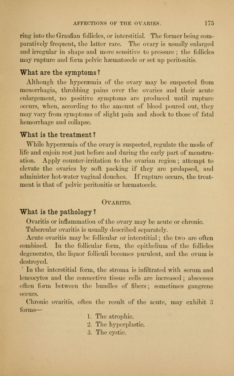 ring into the Graafian follicles, or interstitial. The former being com- paratively frequent, the latter rare. The ovary is usually enlarged and irregular in shape and more sensitive to pressure ; the follicles may rapture and form pelvic hematocele or set up peritonitis. What are the symptoms ? Although the hypersemia of the ovary may be suspected from monorrhagia, throbbing pains over the ovaries and their acute enlargement, no positive symptoms are produced until rapture occurs, when, according to the amount of blood poured out, they may vaiy from symptoms of slight pain and shock to those of fatal hemorrhage and collapse. What is the treatment ? While hyperEeruia of the ovary is suspected, regulate the mode of life and enjoin rest just before and during the early part of menstru- ation. Apply counter-irritation to the ovarian region; attempt to elevate the ovaries by soft packing if they are prolapsed, and administer hot-water vaginal douches. If rapture occurs, the treat- ment is that of pelvic peritonitis or haematocele. Ovaritis. What is the pathology ? Ovaritis or inflammation of the ovary may be acute or chronic. Tubercular ovaritis is usually described separately. Acute ovaritis may be follicular or interstitial; the two are often combined. In the follicular form, the epithelium of the follicles degenerates, the liquor folliculi becomes purulent, and the ovum is destroyed. In the interstitial form, the stroma is infiltrated with seram and leucocytes and the connective tissue cells are increased ; abscesses often form between the bundles of fibers; sometimes gangrene occurs. Chronic ovaritis, often the result of the acute, may exhibit 3 forms— 1. The atrophic. 2. The hyperplastic. 3. The cystic.