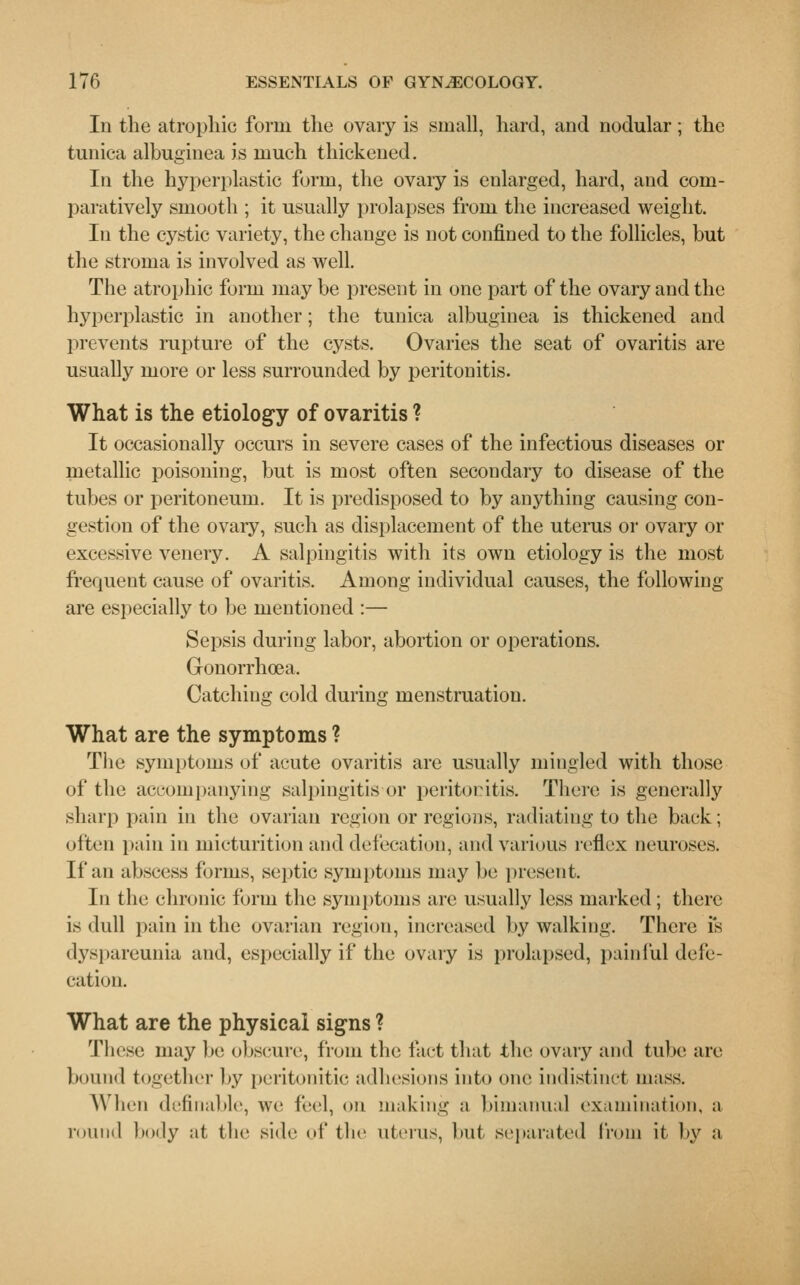 In the atrophic form the ovary is small, hard, and nodular; the tunica albuginea is much thickened. In the hyperplastic form, the ovary is enlarged, hard, and com- paratively smooth ; it usually prolapses from the increased weight. In the cystic variety, the change is not confined to the follicles, but the stroma is involved as well. The atrophic form may be present in one part of the ovary and the hyperplastic in another; the tunica albuginea is thickened and prevents rupture of the cysts. Ovaries the seat of ovaritis are usually more or less surrounded by peritonitis. What is the etiology of ovaritis ? It occasionally occurs in severe cases of the infectious diseases or metallic poisoning, but is most often secondary to disease of the tubes or peritoneum. It is predisposed to by anything causing con- gestion of the ovary, such as displacement of the uterus or ovary or excessive venery. A salpingitis with its own etiology is the most frequent cause of ovaritis. Among individual causes, the following are especially to be mentioned :— Sepsis during labor, abortion or operations. Gonorrhoea. Catching cold during menstruation. What are the symptoms ? The symptoms of acute ovaritis are usually mingled with those of the accompanying salpingitis or peritocitis. There is generally sharp pain in the ovarian region or regions, radiating to the back; often pain in micturition and defecation, and various reflex neuroses. If an abscess forms, septic symptoms may be present. In the chronic form the symptoms are usually less marked ; there is dull pain in the ovarian region, increased by walking. There is dyspareunia and, especially if the ovary is prolapsed, painful defe- cation. What are the physical signs ? These may Ik; obscure, from the fact that the ovary and tube are bound together by peritonitic adhesions into one indistinct mass. When definable, we led, on making a bimanual examination, a round body at the side of the uterus, but separated from it- by a