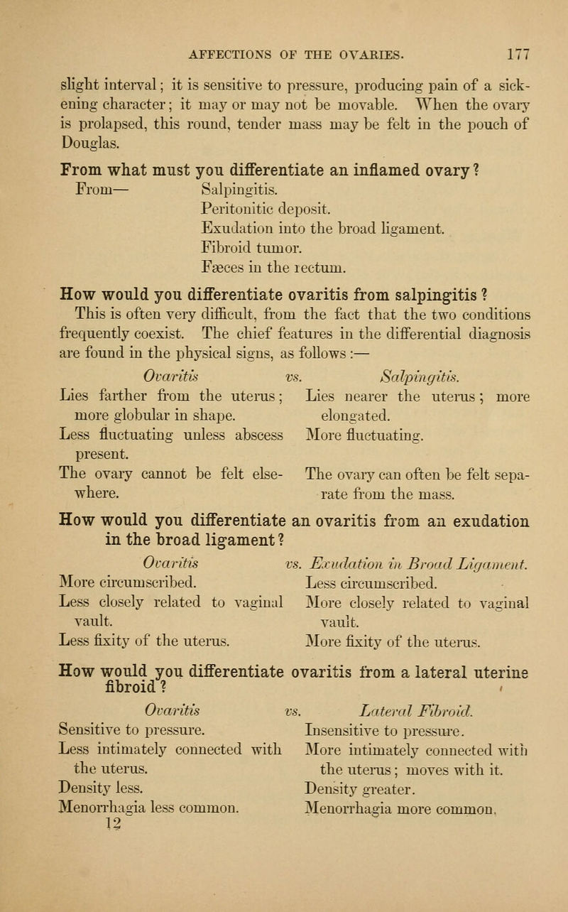 slight interval; it is sensitive to pressure, producing pain of a sick- ening character; it may or may not be movable. When the ovary is prolapsed, this round, tender mass may be felt in the pouch of Douglas. From what must you differentiate an inflamed ovary ? From— Salpingitis. Peritonitic deposit. Exudation into the broad ligament. Fibroid tumor. Faeces in the rectum. How would you differentiate ovaritis from salpingitis ? This is often very difficult, from the fact that the two conditions frequently coexist. The chief features in the differential diagnosis are found in the physical signs, as follows :— Ovaritis vs. Salpingitis. Lies farther from the uterus; Lies nearer the uterus; more more globular in shape. elongated. Less fluctuating unless abscess More fluctuating. present. The ovary cannot be felt else- The ovary can often be felt sepa- where. rate from the mass. How would you differentiate an ovaritis from an exudation in the broad ligament? Ovaritis vs. Exudation in Broad Ligament. More circumscribed. Less circumscribed. Less closely related to vaginal More closely related to vaginal vault. vault. Less fixity of the uterus. More fixity of the uterus. How would you differentiate ovaritis from a lateral uterine fibroid ? Ovaritis vs. Lateral Fibroid. Sensitive to pressure. Insensitive to pressure. Less intimately connected with More intimately connected with the uterus. the uterus; moves with it. Density less. Density greater. Menorrhagia less common. Menorrhagia more common, 12